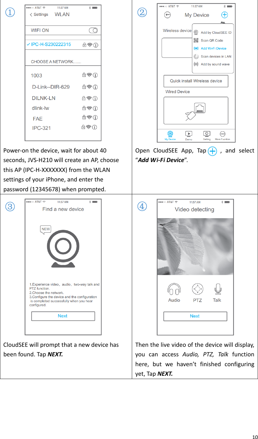 10Power‐onthedevice,waitforabout40seconds,JVS‐H210willcreateanAP,choosethisAP(IPC‐H‐XXXXXXX)fromtheWLANsettingsofyouriPhone,andenterthepassword(12345678)whenprompted.OpenCloudSEEApp,Tap,andselect“AddWi‐FiDevice”. CloudSEEwillpromptthatanewdevicehasbeenfound.TapNEXT.Thenthelivevideoofthedevicewilldisplay,youcanaccessAudio,PTZ,Talkfunctionhere,butwehaven’tfinishedconfiguringyet,TapNEXT.①②③④