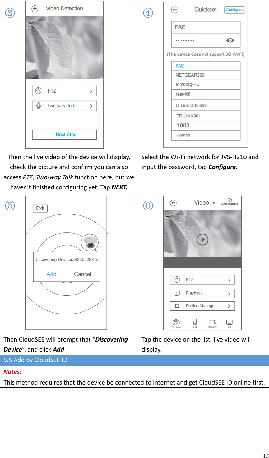 13Thenthelivevideoofthedevicewilldisplay,checkthepictureandconfirmyoucanalsoaccessPTZ,Two‐wayTalkfunctionhere,butwehaven’tfinishedconfiguringyet,TapNEXT.SelecttheWi‐FinetworkforJVS‐H210andinputthepassword,tapConfigure.ThenCloudSEEwillpromptthat“DiscoveringDevice”,andclickAddTapthedeviceonthelist,livevideowilldisplay.5.5AddbyCloudSEEIDNotes:ThismethodrequiresthatthedevicebeconnectedtoInternetandgetCloudSEEIDonlinefirst.③④⑤⑥