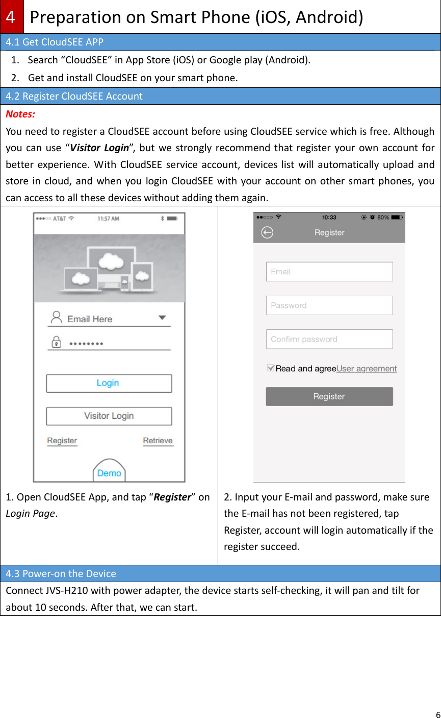64PreparationonSmartPhone(iOS,Android)4.1GetCloudSEEAPP1. Search“CloudSEE”inAppStore(iOS)orGoogleplay(Android).2. GetandinstallCloudSEEonyoursmartphone.4.2RegisterCloudSEEAccountNotes:YouneedtoregisteraCloudSEEaccountbeforeusingCloudSEEservicewhichisfree.Althoughyoucanuse“VisitorLogin”,butwestronglyrecommendthatregisteryourownaccountforbetterexperience.WithCloudSEEserviceaccount,deviceslistwillautomaticallyuploadandstoreincloud,andwhenyouloginCloudSEEwithyouraccountonothersmartphones,youcanaccesstoallthesedeviceswithoutaddingthemagain.1.OpenCloudSEEApp,andtap“Register”onLoginPage.2.InputyourE‐mailandpassword,makesuretheE‐mailhasnotbeenregistered,tapRegister,accountwillloginautomaticallyiftheregistersucceed.4.3Power‐ontheDeviceConnectJVS‐H210withpoweradapter,thedevicestartsself‐checking,itwillpanandtiltforabout10seconds.Afterthat,wecanstart.