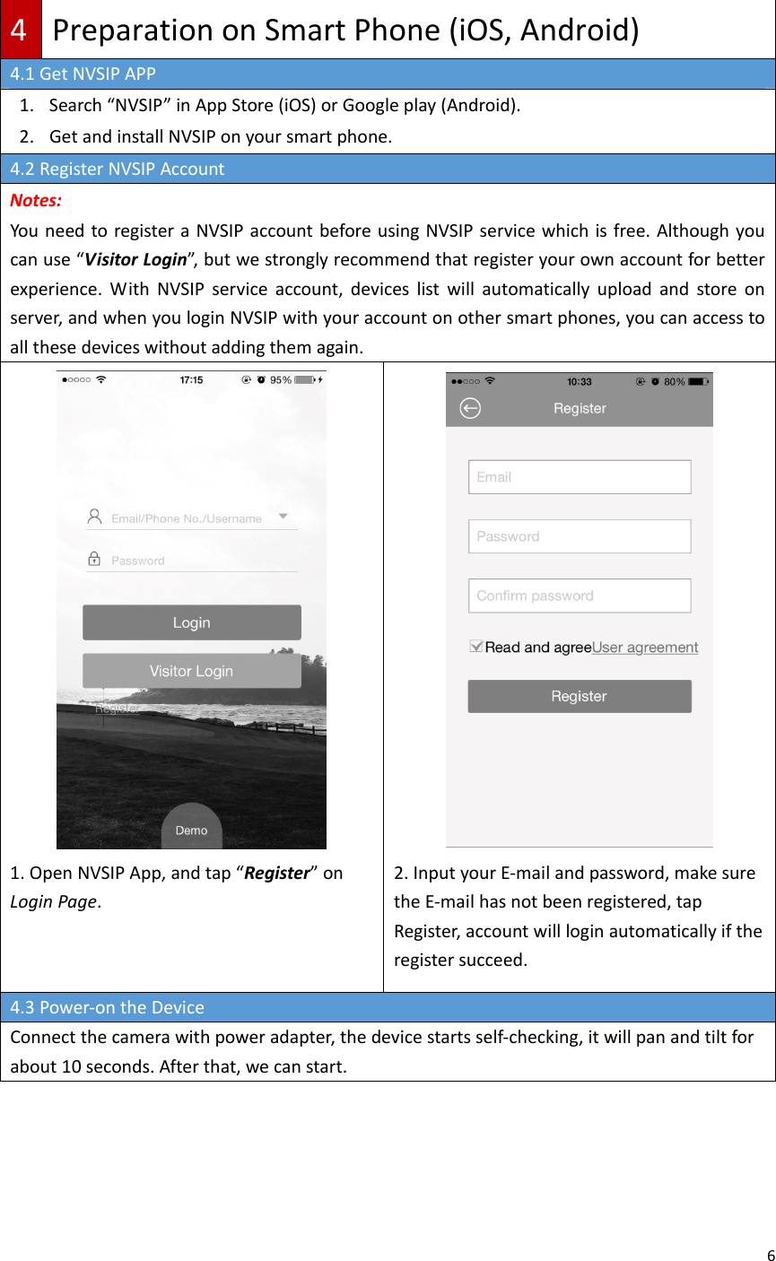 64PreparationonSmartPhone(iOS,Android)4.1GetNVSIPAPP1. Search“NVSIP”inAppStore(iOS)orGoogleplay(Android).2. GetandinstallNVSIPonyoursmartphone.4.2RegisterNVSIPAccountNotes:YouneedtoregisteraNVSIPaccountbeforeusingNVSIPservicewhichisfree.Althoughyoucanuse“VisitorLogin”,butwestronglyrecommendthatregisteryourownaccountforbetterexperience.WithNVSIPserviceaccount,deviceslistwillautomaticallyuploadandstoreonserver,andwhenyouloginNVSIPwithyouraccountonothersmartphones,youcanaccesstoallthesedeviceswithoutaddingthemagain.1.OpenNVSIPApp,andtap“Register”onLoginPage.2.InputyourE‐mailandpassword,makesuretheE‐mailhasnotbeenregistered,tapRegister,accountwillloginautomaticallyiftheregistersucceed.4.3Power‐ontheDeviceConnectthecamerawithpoweradapter,thedevicestartsself‐checking,itwillpanandtiltforabout10seconds.Afterthat,wecanstart.