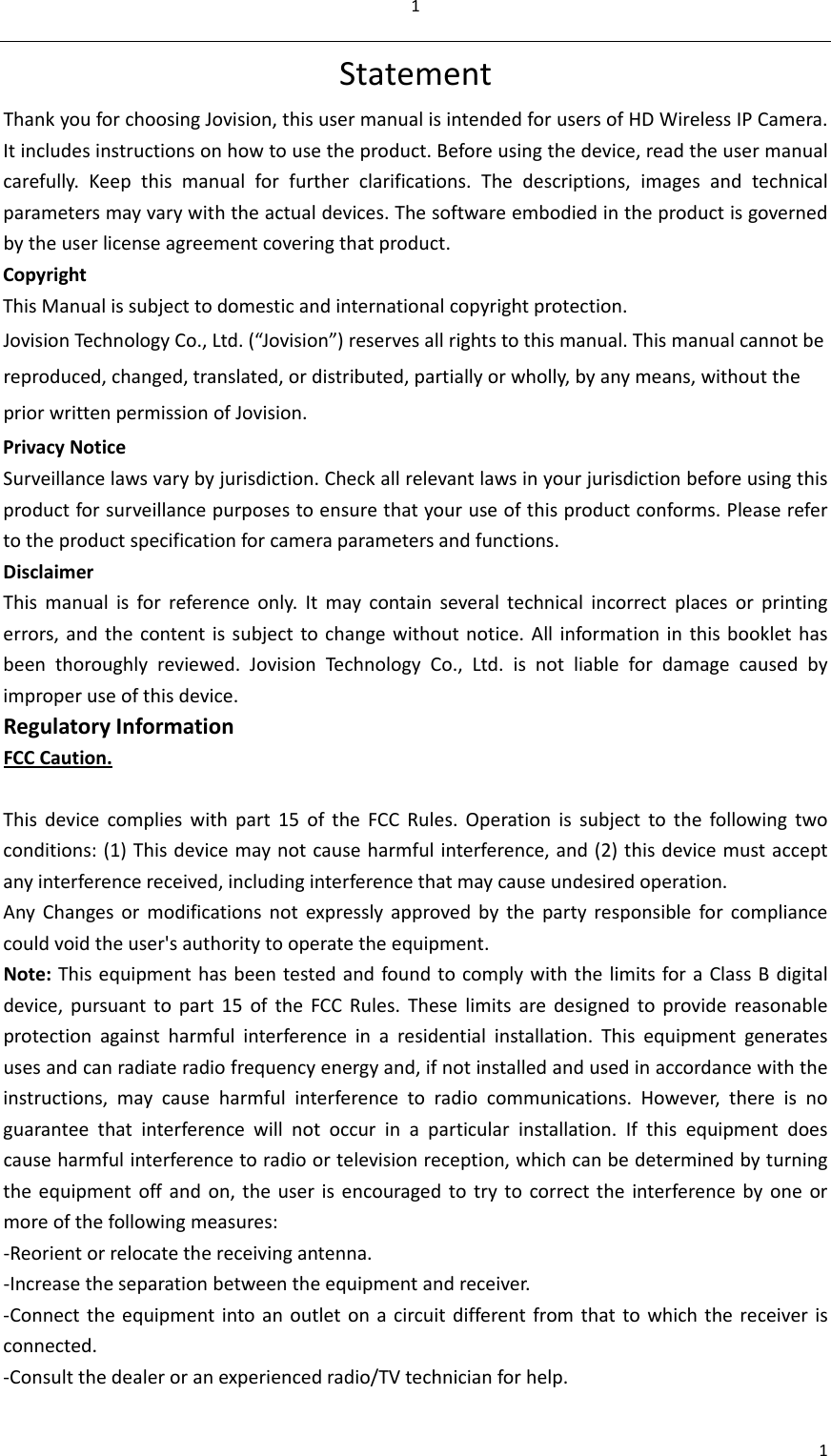11StatementThankyouforchoosingJovision,thisusermanualisintendedforusersofHDWirelessIPCamera.Itincludesinstructionsonhowtousetheproduct.Beforeusingthedevice,readtheusermanualcarefully.Keepthismanualforfurtherclarifications.Thedescriptions,imagesandtechnicalparametersmayvarywiththeactualdevices.Thesoftwareembodiedintheproductisgovernedbytheuserlicenseagreementcoveringthatproduct.CopyrightThisManualissubjecttodomesticandinternationalcopyrightprotection.JovisionTechno logyCo.,Ltd.(“Jovision”)reservesallrightstothismanual.Thismanualcannotbereproduced,changed,translated,ordistributed,partiallyorwholly,byanymeans,withoutthepriorwrittenpermissionofJovision.PrivacyNotice Surveillancelawsvarybyjurisdiction.Checkallrelevantlawsinyourjurisdictionbeforeusingthisproductforsurveillancepurposestoensurethatyouruseofthisproductconforms.Pleaserefertotheproductspecificationforcameraparametersandfunctions.DisclaimerThismanualisforreferenceonly.Itmaycontainseveraltechnicalincorrectplacesorprintingerrors,andthecontentissubjecttochangewithoutnotice.Allinformationinthisbooklethasbeenthoroughlyreviewed.JovisionTechnologyCo.,Ltd.isnotliablefordamagecausedbyimproperuseofthisdevice.RegulatoryInformationFCCCaution.Thisdevicecomplieswithpart15oftheFCCRules.Operationissubjecttothefollowingtwoconditions:(1)Thisdevicemaynotcauseharmfulinterference,and(2)thisdevicemustacceptanyinterferencereceived,includinginterferencethatmaycauseundesiredoperation.AnyChangesormodificationsnotexpresslyapprovedbythepartyresponsibleforcompliancecouldvoidtheuser&apos;sauthoritytooperatetheequipment.Note:ThisequipmenthasbeentestedandfoundtocomplywiththelimitsforaClassBdigitaldevice,pursuanttopart15oftheFCCRules.Theselimitsaredesignedtoprovidereasonableprotectionagainstharmfulinterferenceinaresidentialinstallation.Thisequipmentgeneratesusesandcanradiateradiofrequencyenergyand,ifnotinstalledandusedinaccordancewiththeinstructions,maycauseharmfulinterferencetoradiocommunications.However,thereisnoguaranteethatinterferencewillnotoccurinaparticularinstallation.Ifthisequipmentdoescauseharmfulinterferencetoradioortelevisionreception,whichcanbedeterminedbyturningtheequipmentoffandon,theuserisencouragedtotrytocorrecttheinterferencebyoneormoreofthefollowingmeasures:‐Reorientorrelocatethereceivingantenna.‐Increasetheseparationbetweentheequipmentandreceiver.‐Connecttheequipmentintoanoutletonacircuitdifferentfromthattowhichthereceiverisconnected.‐Consultthedealeroranexperiencedradio/TVtechnicianforhelp.