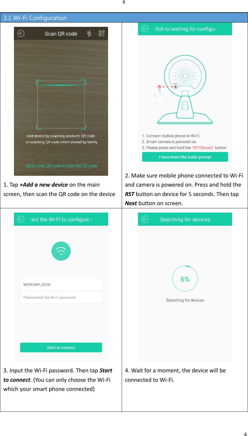 663.1 Wi-Fi Configuration 1.Tap+Addanewdeviceonthemainscreen,thenscantheQRcodeonthedevice2.MakesuremobilephoneconnectedtoWi‐Fiandcameraispoweredon.PressandholdtheRSTbuttonondevicefor5seconds.ThentapNextbuttononscreen.3.InputtheWi‐Fipassword.ThentapStarttoconnect.(YoucanonlychoosetheWi‐Fiwhichyoursmartphoneconnected)4.Waitforamoment,thedevicewillbeconnectedtoWi‐Fi.