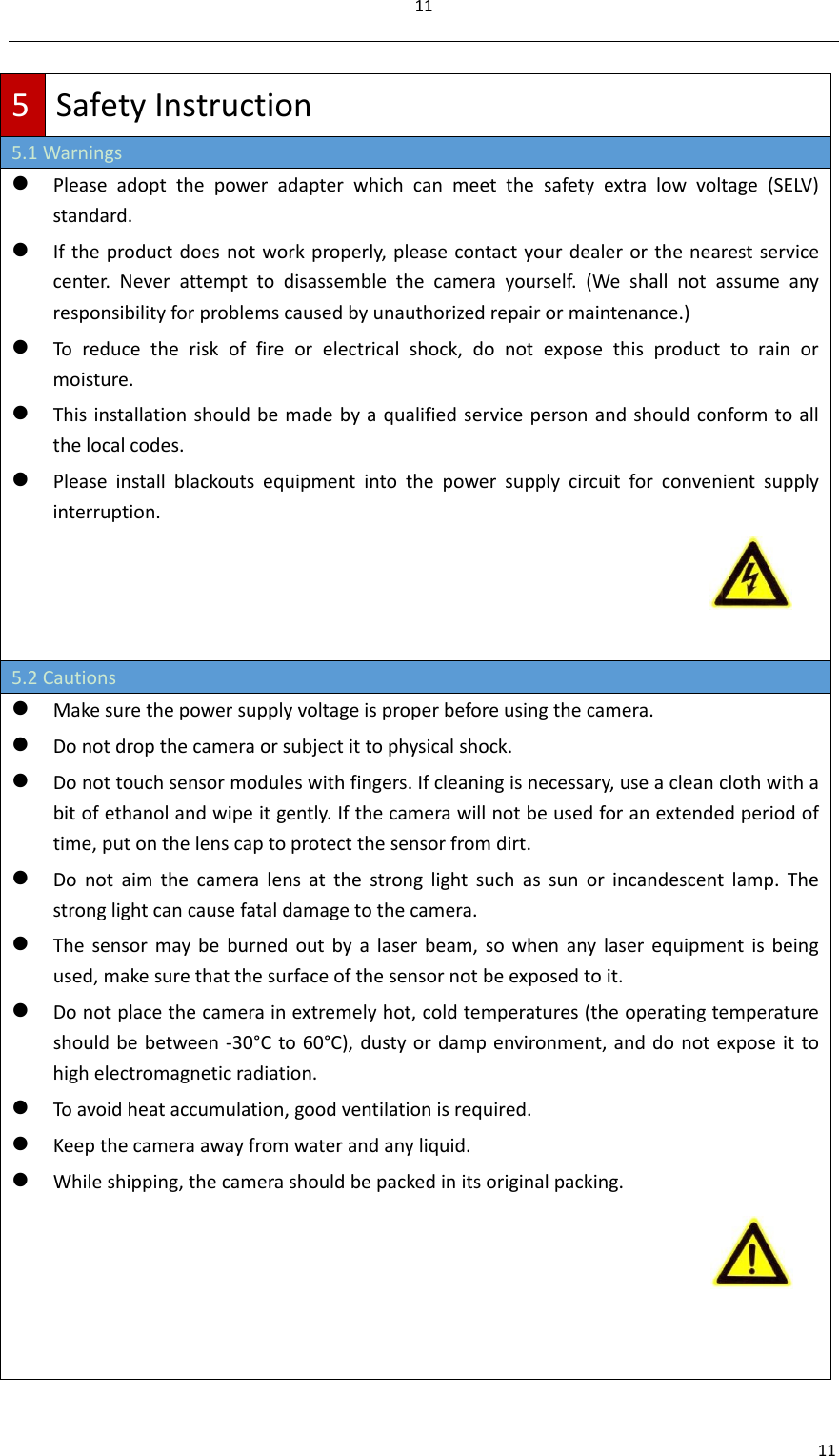 11115SafetyInstruction5.1Warnings Pleaseadoptthepoweradapterwhichcanmeetthesafetyextralowvoltage(SELV)standard. Iftheproductdoesnotworkproperly,pleasecontactyourdealerorthenearestservicecenter.Neverattempttodisassemblethecamerayourself.(Weshallnotassumeanyresponsibilityforproblemscausedbyunauthorizedrepairormaintenance.) Toreducetheriskoffireorelectricalshock,donotexposethisproducttorainormoisture. Thisinstallationshouldbemadebyaqualifiedservicepersonandshouldconformtoallthelocalcodes. Pleaseinstallblackoutsequipmentintothepowersupplycircuitforconvenientsupplyinterruption.5.2Cautions Makesurethepowersupplyvoltageisproperbeforeusingthecamera. Donotdropthecameraorsubjectittophysicalshock. Donottouchsensormoduleswithfingers.Ifcleaningisnecessary,useacleanclothwithabitofethanolandwipeitgently.Ifthecamerawillnotbeusedforanextendedperiodoftime,putonthelenscaptoprotectthesensorfromdirt. Donotaimthecameralensatthestronglightsuchassunorincandescentlamp.Thestronglightcancausefataldamagetothecamera. Thesensormaybeburnedoutbyalaserbeam,sowhenanylaserequipmentisbeingused,makesurethatthesurfaceofthesensornotbeexposedtoit. Donotplacethecamerainextremelyhot,coldtemperatures(theoperatingtemperatureshouldbebetween‐30°Cto60°C),dustyordampenvironment,anddonotexposeittohighelectromagneticradiation. Toavoidheataccumulation,goodventilationisrequired. Keepthecameraawayfromwaterandanyliquid. Whileshipping,thecamerashouldbepackedinitsoriginalpacking.