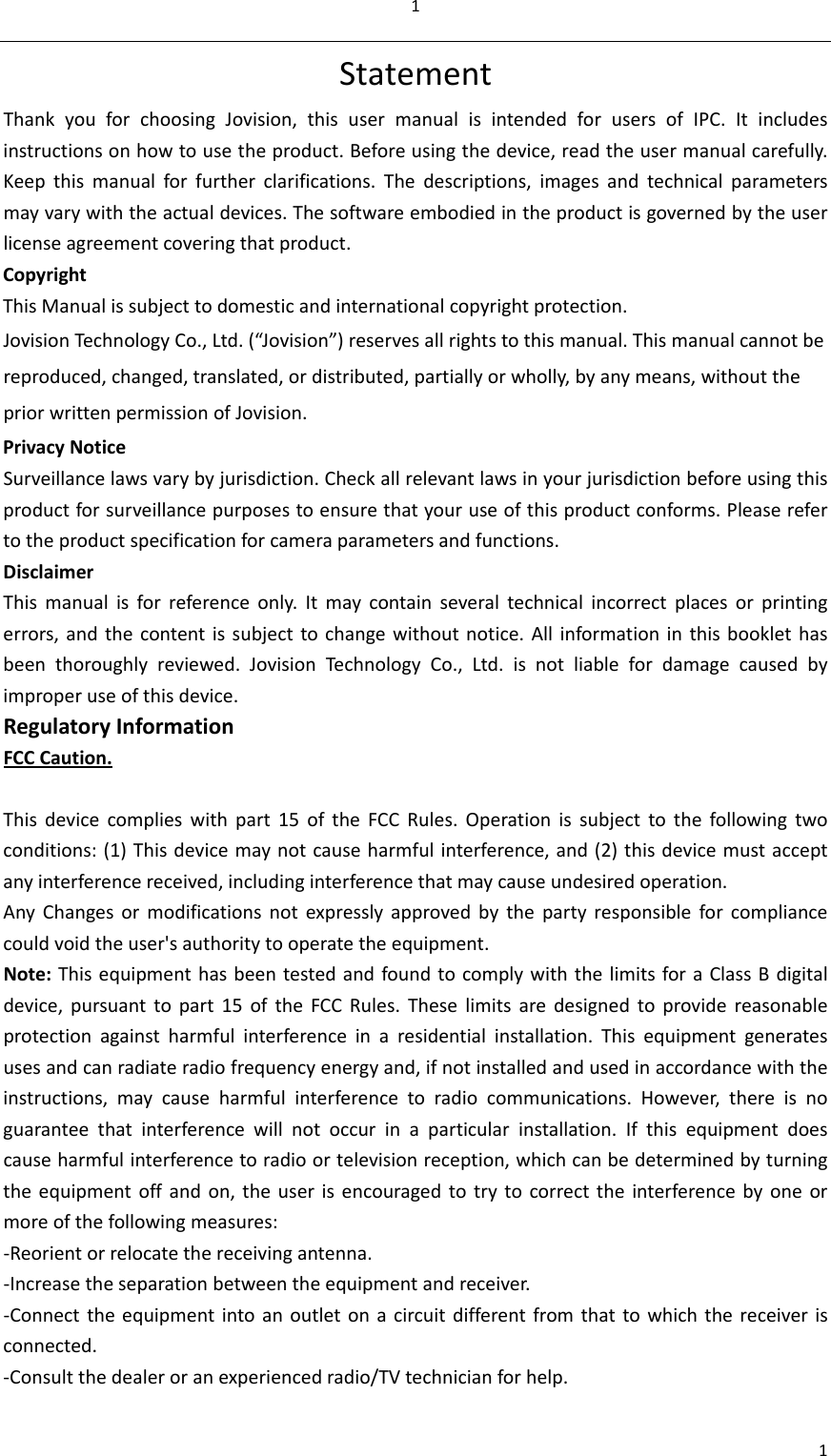 11StatementThankyouforchoosingJovision,thisusermanualisintendedforusersofIPC.Itincludesinstructionsonhowtousetheproduct.Beforeusingthedevice,readtheusermanualcarefully.Keepthismanualforfurtherclarifications.Thedescriptions,imagesandtechnicalparametersmayvarywiththeactualdevices.Thesoftwareembodiedintheproductisgovernedbytheuserlicenseagreementcoveringthatproduct.CopyrightThisManualissubjecttodomesticandinternationalcopyrightprotection.JovisionTechn ologyCo.,Ltd.(“Jovision”)reservesallrightstothismanual.Thismanualcannotbereproduced,changed,translated,ordistributed,partiallyorwholly,byanymeans,withoutthepriorwrittenpermissionofJovision.PrivacyNotice Surveillancelawsvarybyjurisdiction.Checkallrelevantlawsinyourjurisdictionbeforeusingthisproductforsurveillancepurposestoensurethatyouruseofthisproductconforms.Pleaserefertotheproductspecificationforcameraparametersandfunctions.DisclaimerThismanualisforreferenceonly.Itmaycontainseveraltechnicalincorrectplacesorprintingerrors,andthecontentissubjecttochangewithoutnotice.Allinformationinthisbooklethasbeenthoroughlyreviewed.JovisionTechnologyCo.,Ltd.isnotliablefordamagecausedbyimproperuseofthisdevice.RegulatoryInformationFCCCaution.Thisdevicecomplieswithpart15oftheFCCRules.Operationissubjecttothefollowingtwoconditions:(1)Thisdevicemaynotcauseharmfulinterference,and(2)thisdevicemustacceptanyinterferencereceived,includinginterferencethatmaycauseundesiredoperation.AnyChangesormodificationsnotexpresslyapprovedbythepartyresponsibleforcompliancecouldvoidtheuser&apos;sauthoritytooperatetheequipment.Note:ThisequipmenthasbeentestedandfoundtocomplywiththelimitsforaClassBdigitaldevice,pursuanttopart15oftheFCCRules.Theselimitsaredesignedtoprovidereasonableprotectionagainstharmfulinterferenceinaresidentialinstallation.Thisequipmentgeneratesusesandcanradiateradiofrequencyenergyand,ifnotinstalledandusedinaccordancewiththeinstructions,maycauseharmfulinterferencetoradiocommunications.However,thereisnoguaranteethatinterferencewillnotoccurinaparticularinstallation.Ifthisequipmentdoescauseharmfulinterferencetoradioortelevisionreception,whichcanbedeterminedbyturningtheequipmentoffandon,theuserisencouragedtotrytocorrecttheinterferencebyoneormoreofthefollowingmeasures:‐Reorientorrelocatethereceivingantenna.‐Increasetheseparationbetweentheequipmentandreceiver.‐Connecttheequipmentintoanoutletonacircuitdifferentfromthattowhichthereceiverisconnected.‐Consultthedealeroranexperiencedradio/TVtechnicianforhelp.