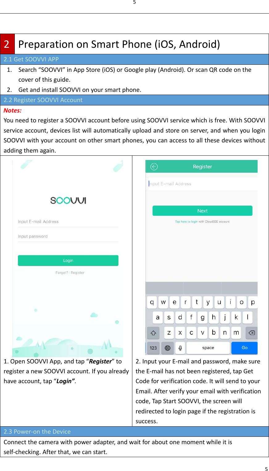552PreparationonSmartPhone(iOS,Android)2.1GetSOOVVIAPP1. Search“SOOVVI”inAppStore(iOS)orGoogleplay(Android).OrscanQRcodeonthecoverofthisguide.2. GetandinstallSOOVVIonyoursmartphone.2.2RegisterSOOVVIAccountNotes:YouneedtoregisteraSOOVVIaccountbeforeusingSOOVVIservicewhichisfree.WithSOOVVIserviceaccount,deviceslistwillautomaticallyuploadandstoreonserver,andwhenyouloginSOOVVIwithyouraccountonothersmartphones,youcanaccesstoallthesedeviceswithoutaddingthemagain.1.OpenSOOVVIApp,andtap“Register”toregisteranewSOOVVIaccount.Ifyoualreadyhaveaccount,tap“Login”.2.InputyourE‐mailandpassword,makesuretheE‐mailhasnotbeenregistered,tapGetCodeforverificationcode.ItwillsendtoyourEmail.Afterverifyyouremailwithverificationcode,TapStartSOOVVI,thescreenwillredirectedtologinpageiftheregistrationissuccess.2.3Power‐ontheDeviceConnectthecamerawithpoweradapter,andwaitforaboutonemomentwhileitisself‐checking.Afterthat,wecanstart.