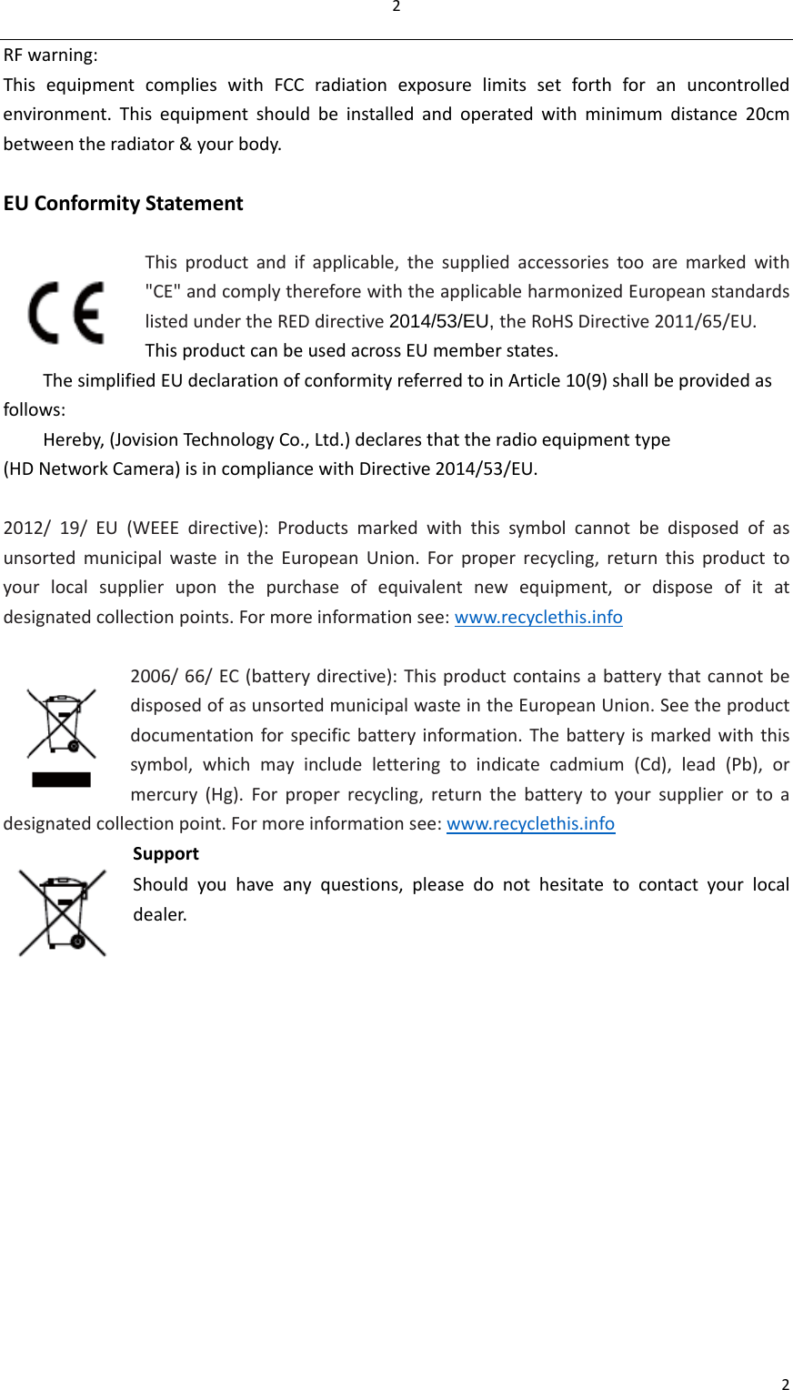 22RFwarning:ThisequipmentcomplieswithFCCradiationexposurelimitssetforthforanuncontrolledenvironment.Thisequipmentshouldbeinstalledandoperatedwithminimumdistance20cmbetweentheradiator&amp;yourbody.EUConformityStatementThisproductandifapplicable,thesuppliedaccessoriestooaremarkedwith&quot;CE&quot;andcomplythereforewiththeapplicableharmonizedEuropeanstandardslistedundertheREDdirective2014/53/EU, theRoHSDirective2011/65/EU.ThisproductcanbeusedacrossEUmemberstates.ThesimplifiedEUdeclarationofconformityreferredtoinArticle10(9)shallbeprovidedasfollows:Hereby,(JovisionTechnologyCo.,Ltd.)declaresthattheradioequipmenttype(HDNetworkCamera)isincompliancewithDirective2014/53/EU.2012/19/EU(WEEEdirective):ProductsmarkedwiththissymbolcannotbedisposedofasunsortedmunicipalwasteintheEuropeanUnion.Forproperrecycling,returnthisproducttoyourlocalsupplieruponthepurchaseofequivalentnewequipment,ordisposeofitatdesignatedcollectionpoints.Formoreinformationsee:www.recyclethis.info2006/66/EC(batterydirective):ThisproductcontainsabatterythatcannotbedisposedofasunsortedmunicipalwasteintheEuropeanUnion.Seetheproductdocumentationforspecificbatteryinformation.Thebatteryismarkedwiththissymbol,whichmayincludeletteringtoindicatecadmium(Cd),lead(Pb),ormercury(Hg).Forproperrecycling,returnthebatterytoyoursupplierortoadesignatedcollectionpoint.Formoreinformationsee:www.recyclethis.infoSupportShouldyouhaveanyquestions,pleasedonothesitatetocontactyourlocaldealer.