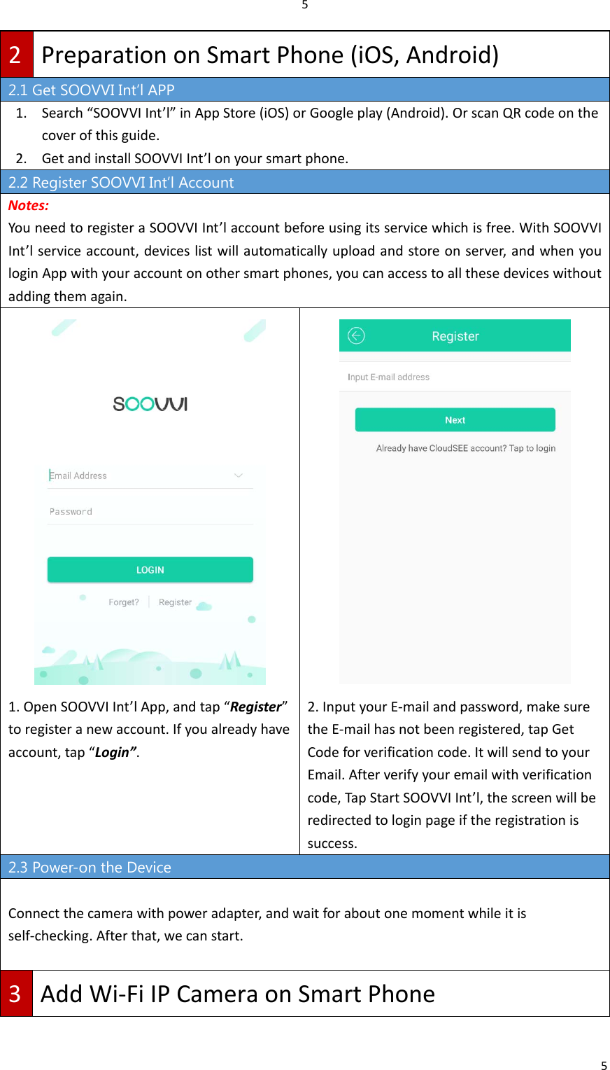 552PreparationonSmartPhone(iOS,Android)2.1 Get SOOVVI Int’l APP 1. Search“SOOVVIInt’l”inAppStore(iOS)orGoogleplay(Android).OrscanQRcodeonthecoverofthisguide.2. GetandinstallSOOVVIInt’lonyoursmartphone.2.2 Register SOOVVI Int’l Account Notes:YouneedtoregisteraSOOVVIInt’laccountbeforeusingitsservicewhichisfree.WithSOOVVIInt’lserviceaccount,deviceslistwillautomaticallyuploadandstoreonserver,andwhenyouloginAppwithyouraccountonothersmartphones,youcanaccesstoallthesedeviceswithoutaddingthemagain.1.OpenSOOVVIInt’lApp,andtap“Register”toregisteranewaccount.Ifyoualreadyhaveaccount,tap“Login”.2.InputyourE‐mailandpassword,makesuretheE‐mailhasnotbeenregistered,tapGetCodeforverificationcode.ItwillsendtoyourEmail.Afterverifyyouremailwithverificationcode,TapStartSOOVVIInt’l,thescreenwillberedirectedtologinpageiftheregistrationissuccess.2.3 Power-on the Device Connectthecamerawithpoweradapter,andwaitforaboutonemomentwhileitisself‐checking.Afterthat,wecanstart.3AddWi‐FiIPCameraonSmartPhone