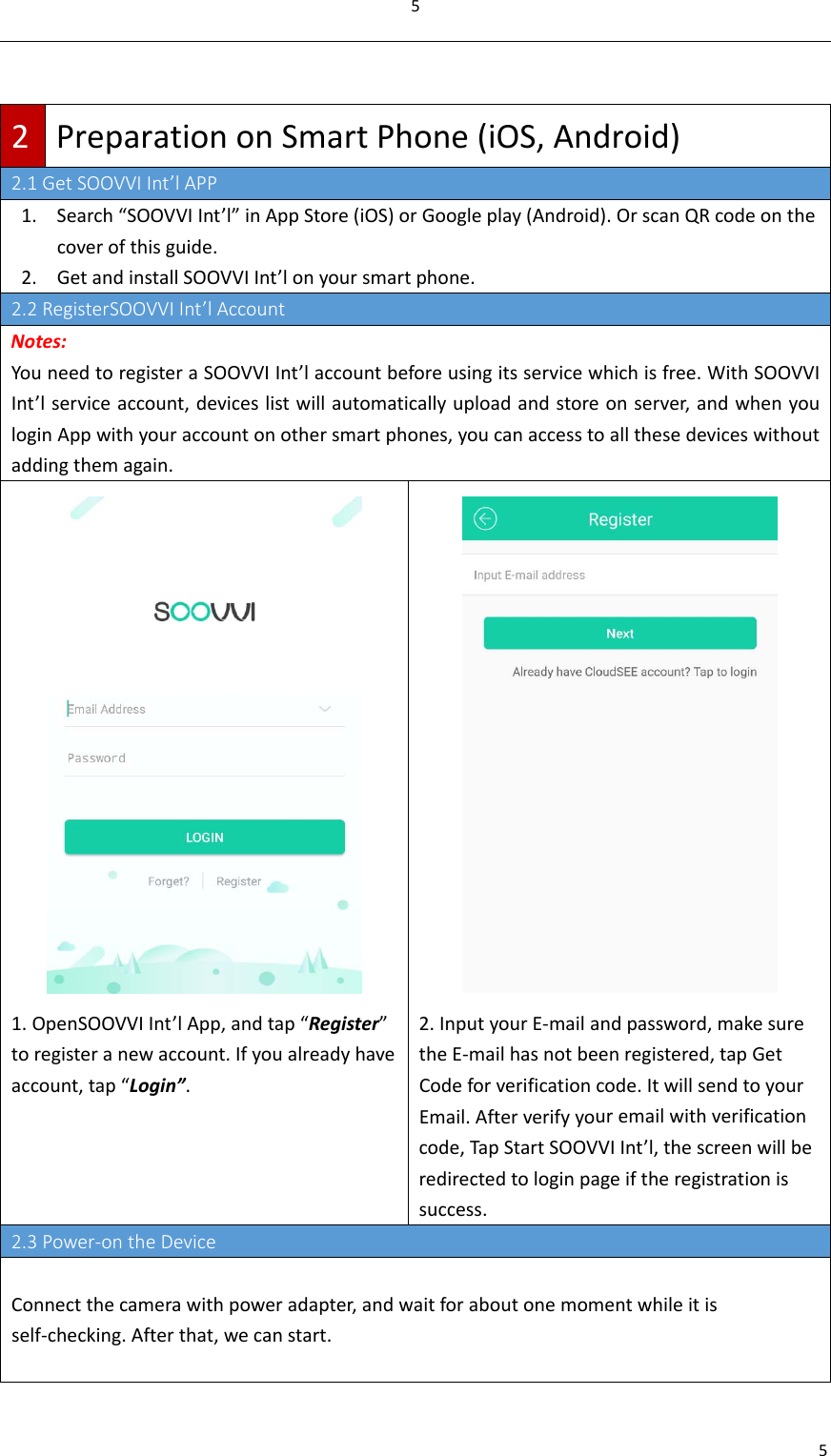 552PreparationonSmartPhone(iOS,Android)2.1GetSOOVVIInt’lAPP1. Search“SOOVVIInt’l”inAppStore(iOS)orGoogleplay(Android).OrscanQRcodeonthecoverofthisguide.2. GetandinstallSOOVVIInt’lonyoursmartphone.2.2RegisterSOOVVIInt’lAccountNotes:YouneedtoregisteraSOOVVIInt’laccountbeforeusingitsservicewhichisfree.WithSOOVVIInt’lserviceaccount,deviceslistwillautomaticallyuploadandstoreonserver,andwhenyouloginAppwithyouraccountonothersmartphones,youcanaccesstoallthesedeviceswithoutaddingthemagain.1. OpenSOOVVIInt’lApp,andtap“Register”toregisteranewaccount.Ifyoualreadyhaveaccount,tap“Login”.2. InputyourE‐mailandpassword,makesuretheE‐mailhasnotbeenregistered,tapGetCodeforverificationcode.ItwillsendtoyourEmail.Afterverifyyouremailwithverificationcode,TapStartSOOVVIInt’l,thescreenwillberedirectedtologinpageiftheregistrationissuccess.2.3Power‐ontheDeviceConnectthecamerawithpoweradapter,andwaitforaboutonemomentwhileitisself‐checking.Afterthat,wecanstart.