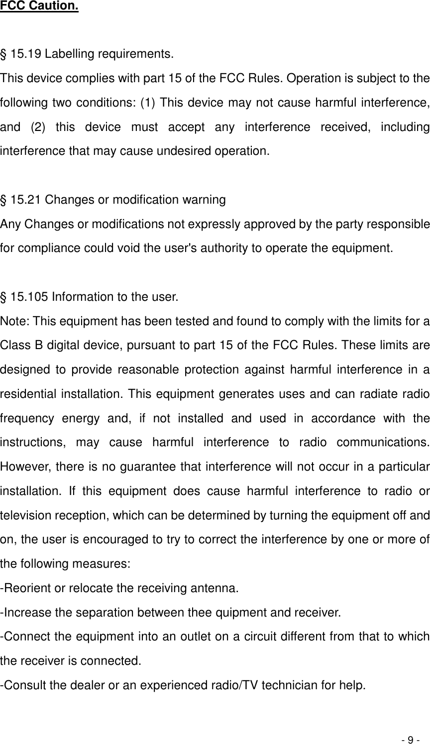 FCC Caution.  &sect; 15.19 Labelling requirements. This device complies with part 15 of the FCC Rules. Operation is subject to the following two conditions: (1) This device may not cause harmful interference, and  (2)  this  device  must  accept  any  interference  received,  including interference that may cause undesired operation.  &sect; 15.21 Changes or modification warning Any Changes or modifications not expressly approved by the party responsible for compliance could void the user's authority to operate the equipment.  &sect; 15.105 Information to the user. Note: This equipment has been tested and found to comply with the limits for a Class B digital device, pursuant to part 15 of the FCC Rules. These limits are designed  to  provide  reasonable protection against  harmful  interference  in  a residential installation. This equipment generates uses and can radiate radio frequency  energy  and,  if  not  installed  and  used  in  accordance  with  the instructions,  may  cause  harmful  interference  to  radio  communications. However, there is no guarantee that interference will not occur in a particular installation.  If  this  equipment  does  cause  harmful  interference  to  radio  or television reception, which can be determined by turning the equipment off and on, the user is encouraged to try to correct the interference by one or more of the following measures: -Reorient or relocate the receiving antenna. -Increase the separation between thee quipment and receiver. -Connect the equipment into an outlet on a circuit different from that to which the receiver is connected. -Consult the dealer or an experienced radio/TV technician for help.  - 9 -