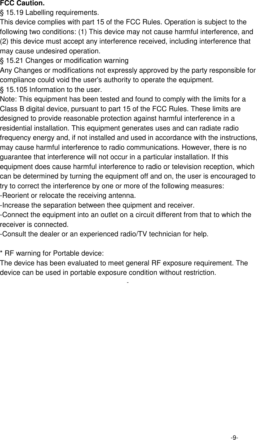 FCC Caution.   &sect; 15.19 Labelling requirements.   This device complies with part 15 of the FCC Rules. Operation is subject to the following two conditions: (1) This device may not cause harmful interference, and (2) this device must accept any interference received, including interference that may cause undesired operation.   &sect; 15.21 Changes or modification warning   Any Changes or modifications not expressly approved by the party responsible for compliance could void the user's authority to operate the equipment.   &sect; 15.105 Information to the user.   Note: This equipment has been tested and found to comply with the limits for a Class B digital device, pursuant to part 15 of the FCC Rules. These limits are designed to provide reasonable protection against harmful interference in a residential installation. This equipment generates uses and can radiate radio frequency energy and, if not installed and used in accordance with the instructions, may cause harmful interference to radio communications. However, there is no guarantee that interference will not occur in a particular installation. If this equipment does cause harmful interference to radio or television reception, which can be determined by turning the equipment off and on, the user is encouraged to try to correct the interference by one or more of the following measures:   -Reorient or relocate the receiving antenna.   -Increase the separation between thee quipment and receiver.   -Connect the equipment into an outlet on a circuit different from that to which the receiver is connected.   -Consult the dealer or an experienced radio/TV technician for help.      * RF warning for Portable device:   The device has been evaluated to meet general RF exposure requirement. The device can be used in portable exposure condition without restriction. -  -9-