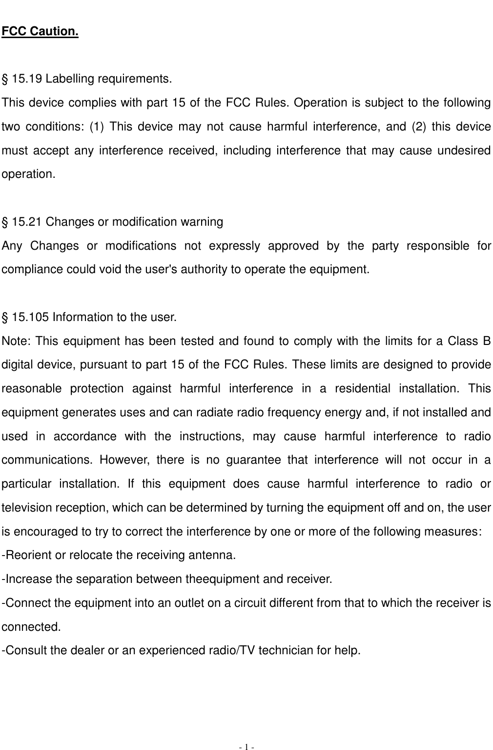   - 1 - FCC Caution.  &sect; 15.19 Labelling requirements. This device complies with part 15 of the FCC Rules. Operation is subject to the following two conditions:  (1) This  device may  not  cause harmful  interference,  and  (2)  this  device must accept any interference received,  including interference that may cause undesired operation.  &sect; 15.21 Changes or modification warning Any  Changes  or  modifications  not  expressly  approved  by  the  party  responsible  for compliance could void the user's authority to operate the equipment.  &sect; 15.105 Information to the user. Note: This equipment has been tested and found to comply with the limits for a Class B digital device, pursuant to part 15 of the FCC Rules. These limits are designed to provide reasonable  protection  against  harmful  interference  in  a  residential  installation.  This equipment generates uses and can radiate radio frequency energy and, if not installed and used  in  accordance  with  the  instructions,  may  cause  harmful  interference  to  radio communications.  However,  there  is  no  guarantee  that  interference  will  not  occur  in  a particular  installation.  If  this  equipment  does  cause  harmful  interference  to  radio  or television reception, which can be determined by turning the equipment off and on, the user is encouraged to try to correct the interference by one or more of the following measures: -Reorient or relocate the receiving antenna. -Increase the separation between theequipment and receiver. -Connect the equipment into an outlet on a circuit different from that to which the receiver is connected. -Consult the dealer or an experienced radio/TV technician for help.   