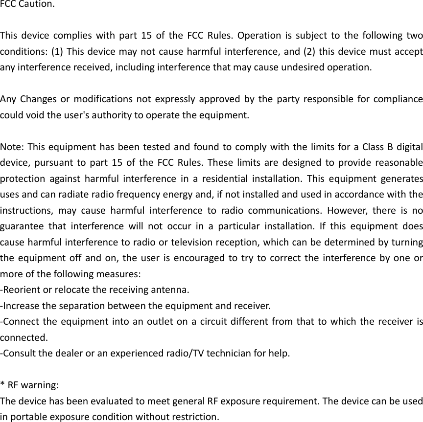 FCC Caution.  This  device  complies  with  part  15  of  the  FCC  Rules.  Operation  is  subject  to  the  following  two conditions: (1) This device may not cause harmful interference, and (2) this device must accept any interference received, including interference that may cause undesired operation.  Any  Changes or  modifications  not  expressly  approved  by  the  party  responsible for  compliance could void the user's authority to operate the equipment.  Note: This equipment has been tested and found to comply with the limits for a Class B digital device,  pursuant to part  15  of  the  FCC  Rules.  These  limits  are  designed  to  provide  reasonable protection  against  harmful  interference  in  a  residential  installation.  This  equipment  generates uses and can radiate radio frequency energy and, if not installed and used in accordance with the instructions,  may  cause  harmful  interference  to  radio  communications.  However,  there  is  no guarantee  that  interference  will  not  occur  in  a  particular  installation.  If  this  equipment  does cause harmful interference to radio or television reception, which can be determined by turning the equipment  off  and on, the  user  is  encouraged to try  to correct the  interference by  one  or more of the following measures: -Reorient or relocate the receiving antenna. -Increase the separation between the equipment and receiver. -Connect the equipment into an  outlet on  a circuit different from that to which the  receiver is connected. -Consult the dealer or an experienced radio/TV technician for help.  * RF warning: The device has been evaluated to meet general RF exposure requirement. The device can be used in portable exposure condition without restriction.  