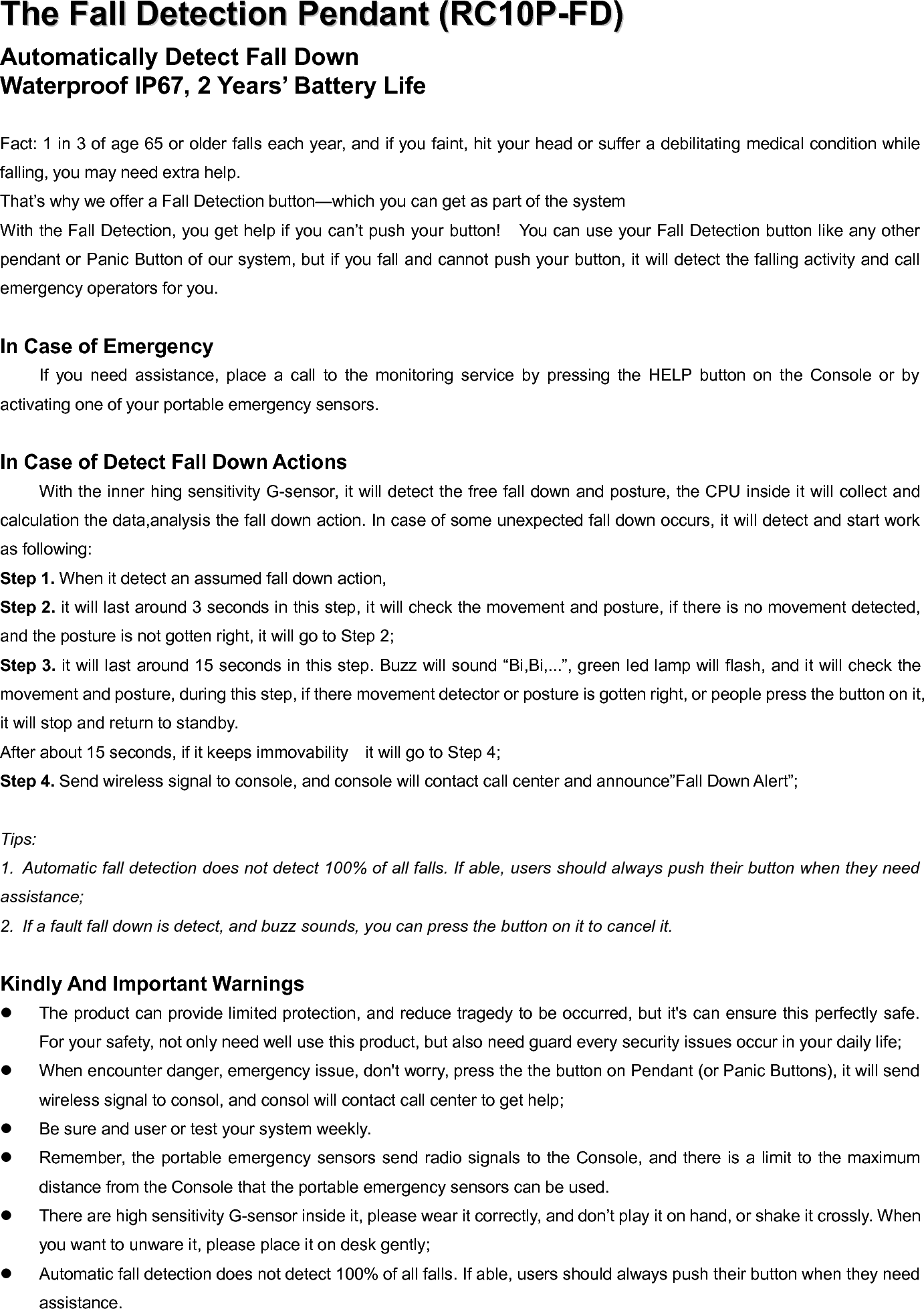 TheThe FallFall DetectionDetection PendantPendant (RC10P-FD)(RC10P-FD)Automatically Detect Fall DownWaterproof IP67, 2 Years&rsquo; Battery LifeFact: 1 in 3 of age 65 or older falls each year, and if you faint, hit your head or suffer a debilitating medical condition whilefalling, you may need extra help.That&rsquo;s why we offer a Fall Detection button&mdash;which you can get as part of the systemWith the Fall Detection, you get help if you can&rsquo;t push your button! You can use your Fall Detection button like any otherpendant or Panic Button of our system, but if you fall and cannot push your button, it will detect the falling activity and callemergency operators for you.In Case of EmergencyIf you need assistance, place a call to the monitoring service by pressing the HELP button on the Console or byactivating one of your portable emergency sensors.In Case of Detect Fall Down ActionsWith the inner hing sensitivity G-sensor, it will detect the free fall down and posture, the CPU inside it will collect andcalculation the data,analysis the fall down action. In case of some unexpected fall down occurs, it will detect and start workas following:Step 1. When it detect an assumed fall down action,Step 2. it will last around 3 seconds in this step, it will check the movement and posture, if there is no movement detected,and the posture is not gotten right, it will go to Step 2;Step 3. it will last around 15 seconds in this step. Buzz will sound &ldquo;Bi,Bi,...&rdquo;, green led lamp will flash, and it will check themovement and posture, during this step, if there movement detector or posture is gotten right, or people press the button on it,it will stop and return to standby.After about 15 seconds, if it keeps immovability it will go to Step 4;Step 4. Send wireless signal to console, and console will contact call center and announce&rdquo;Fall Down Alert&rdquo;;Tips:1. Automatic fall detection does not detect 100% of all falls. If able, users should always push their button when they needassistance;2. If a fault fall down is detect, and buzz sounds, you can press the button on it to cancel it.Kindly And Important WarningsThe product can provide limited protection, and reduce tragedy to be occurred, but it's can ensure this perfectly safe.For your safety, not only need well use this product, but also need guard every security issues occur in your daily life;When encounter danger, emergency issue, don't worry, press the the button on Pendant (or Panic Buttons), it will sendwireless signal to consol, and consol will contact call center to get help;Be sure and user or test your system weekly.Remember, the portable emergency sensors send radio signals to the Console, and there is a limit to the maximumdistance from the Console that the portable emergency sensors can be used.There are high sensitivity G-sensor inside it, please wear it correctly, and don&rsquo;t play it on hand, or shake it crossly. Whenyou want to unware it, please place it on desk gently;Automatic fall detection does not detect 100% of all falls. If able, users should always push their button when they needassistance.