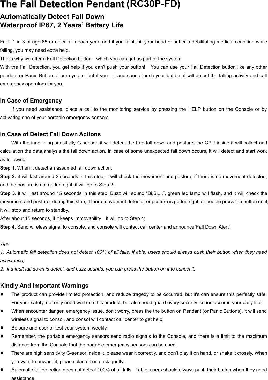 TheThe FallFall DetectionDetection PendantPendant (RC30P-FD)Automatically Detect Fall DownWaterproof IP67, 2 Years&rsquo; Battery LifeFact: 1 in 3 of age 65 or older falls each year, and if you faint, hit your head or suffer a debilitating medical condition whilefalling, you may need extra help.That&rsquo;s why we offer a Fall Detection button&mdash;which you can get as part of the systemWith the Fall Detection, you get help if you can&rsquo;t push your button! You can use your Fall Detection button like any otherpendant or Panic Button of our system, but if you fall and cannot push your button, it will detect the falling activity and callemergency operators for you.In Case of EmergencyIf you need assistance, place a call to the monitoring service by pressing the HELP button on the Console or byactivating one of your portable emergency sensors.In Case of Detect Fall Down ActionsWith the inner hing sensitivity G-sensor, it will detect the free fall down and posture, the CPU inside it will collect andcalculation the data,analysis the fall down action. In case of some unexpected fall down occurs, it will detect and start workas following:Step 1. When it detect an assumed fall down action,Step 2. it will last around 3 seconds in this step, it will check the movement and posture, if there is no movement detected,and the posture is not gotten right, it will go to Step 2;Step 3. it will last around 15 seconds in this step. Buzz will sound &ldquo;Bi,Bi,...&rdquo;, green led lamp will flash, and it will check themovement and posture, during this step, if there movement detector or posture is gotten right, or people press the button on it,it will stop and return to standby.After about 15 seconds, if it keeps immovability it will go to Step 4;Step 4. Send wireless signal to console, and console will contact call center and announce&rdquo;Fall Down Alert&rdquo;;Tips:1. Automatic fall detection does not detect 100% of all falls. If able, users should always push their button when they needassistance;2. If a fault fall down is detect, and buzz sounds, you can press the button on it to cancel it.Kindly And Important WarningsThe product can provide limited protection, and reduce tragedy to be occurred, but it's can ensure this perfectly safe.For your safety, not only need well use this product, but also need guard every security issues occur in your daily life;When encounter danger, emergency issue, don't worry, press the the button on Pendant (or Panic Buttons), it will sendwireless signal to consol, and consol will contact call center to get help;Be sure and user or test your system weekly.Remember, the portable emergency sensors send radio signals to the Console, and there is a limit to the maximumdistance from the Console that the portable emergency sensors can be used.There are high sensitivity G-sensor inside it, please wear it correctly, and don&rsquo;t play it on hand, or shake it crossly. Whenyou want to unware it, please place it on desk gently;Automatic fall detection does not detect 100% of all falls. If able, users should always push their button when they needassistance.