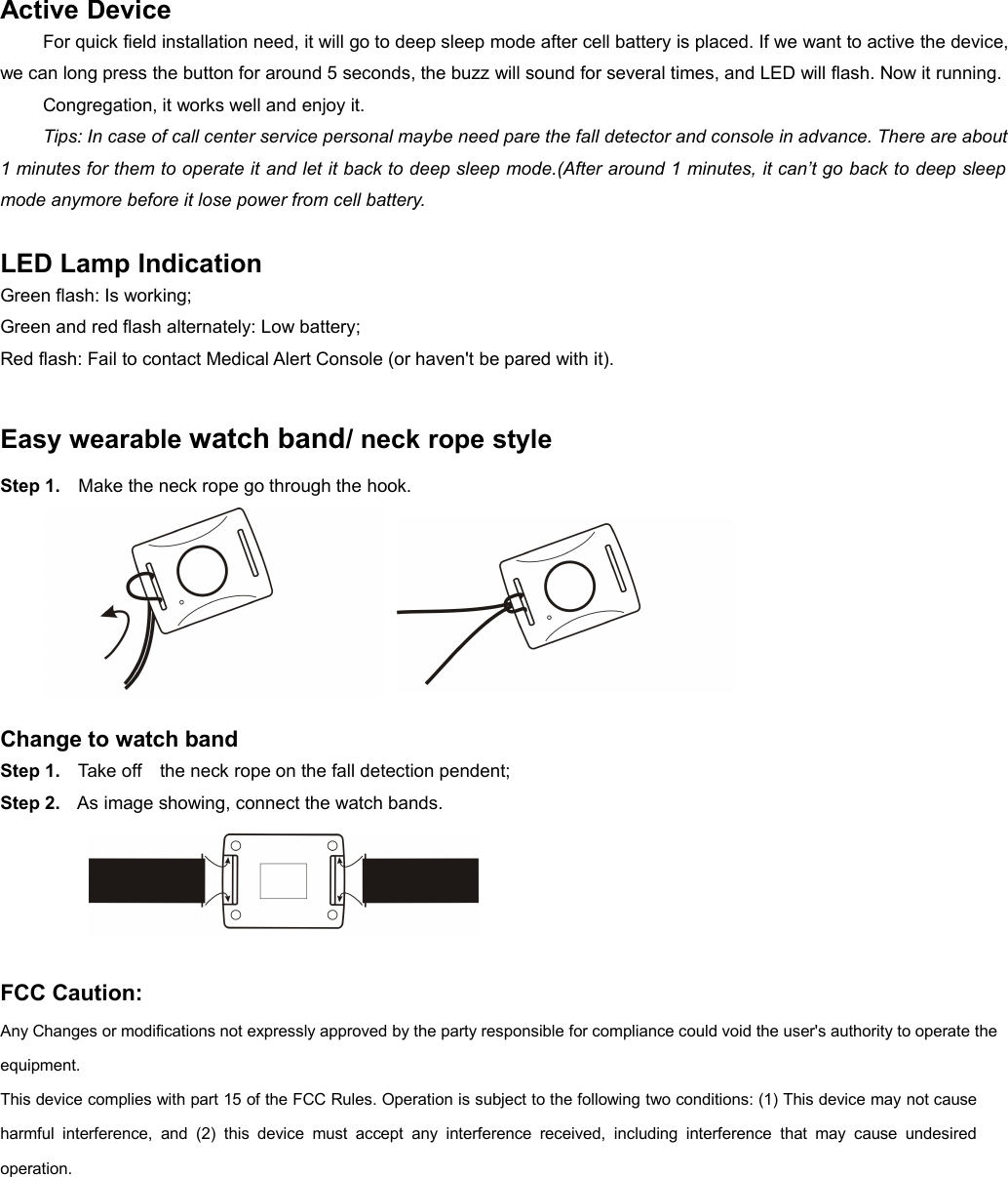 Active DeviceFor quick field installation need, it will go to deep sleep mode after cell battery is placed. If we want to active the device,we can long press the button for around 5 seconds, the buzz will sound for several times, and LED will flash. Now it running.Congregation, it works well and enjoy it.Tips: In case of call center service personal maybe need pare the fall detector and console in advance. There are about1 minutes for them to operate it and let it back to deep sleep mode.(After around 1 minutes, it can&rsquo;t go back to deep sleepmode anymore before it lose power from cell battery.LED Lamp IndicationGreen flash: Is working;Green and red flash alternately: Low battery;Red flash: Fail to contact Medical Alert Console (or haven't be pared with it).Easy wearable watch band/ neck rope styleStep 1. Make the neck rope go through the hook.Change to watch bandStep 1. Take off the neck rope on the fall detection pendent;Step 2. As image showing, connect the watch bands.FCC Caution:Any Changes or modifications not expressly approved by the party responsible for compliance could void the user's authority to operate theequipment.This device complies with part 15 of the FCC Rules. Operation is subject to the following two conditions: (1) This device may not causeharmful interference, and (2) this device must accept any interference received, including interference that may cause undesiredoperation.