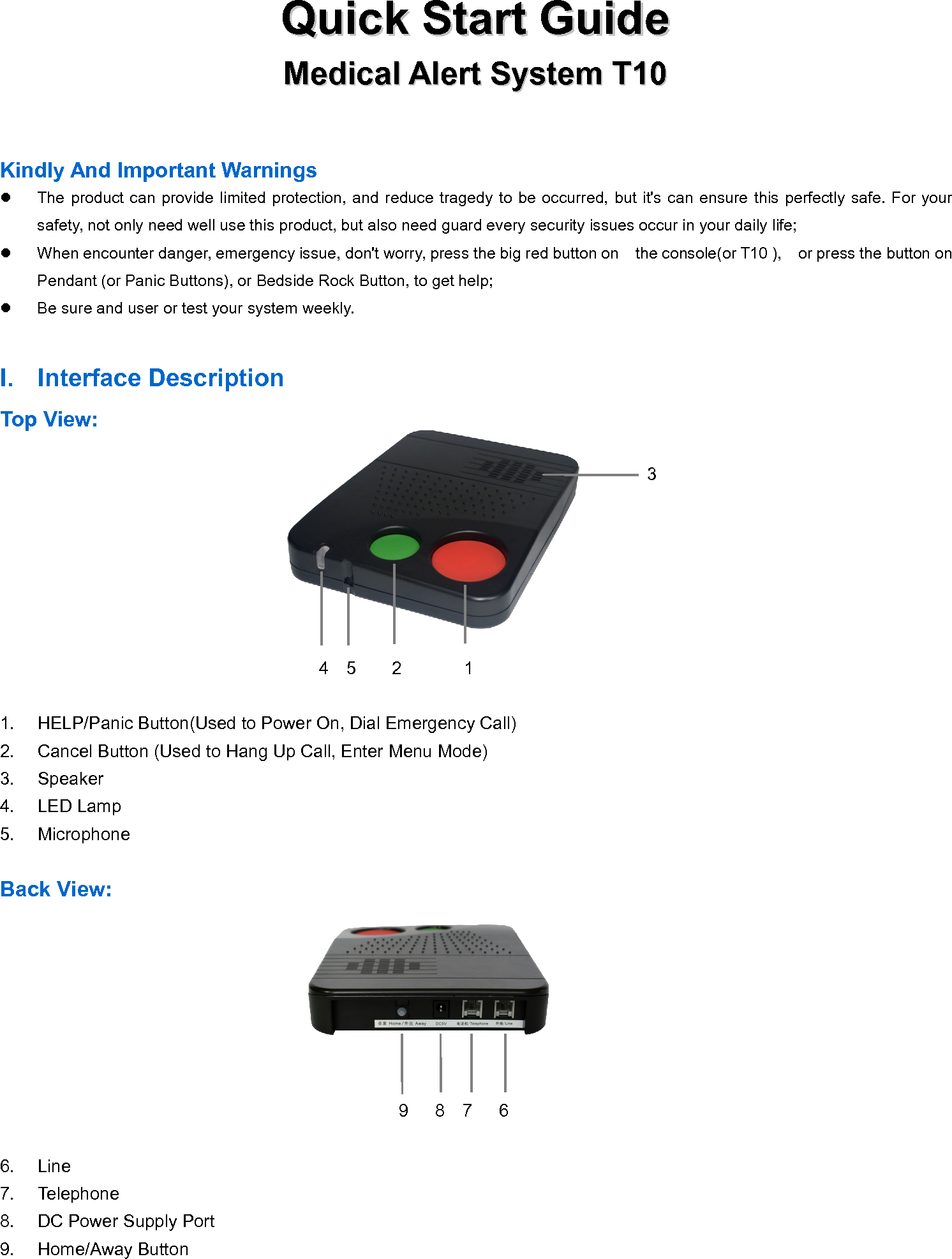 QuickQuick StartStart GuideGuideMedicalMedical AlertAlert SystemSystem T10T10Kindly And Important WarningsThe product can provide limited protection, and reduce tragedy to be occurred, but it's can ensure this perfectly safe. For yoursafety, not only need well use this product, but also need guard every security issues occur in your daily life;When encounter danger, emergency issue, don't worry, press the big red button on the console(or T10 ), or press the button onPendant (or Panic Buttons), or Bedside Rock Button, to get help;Be sure and user or test your system weekly.I. Interface DescriptionTop View:34 5 2 11. HELP/Panic Button(Used to Power On, Dial Emergency Call)2. Cancel Button (Used to Hang Up Call, Enter Menu Mode)3. Speaker4. LED Lamp5. MicrophoneBack View:9 8 7 66. Line7. Telephone8. DC Power Supply Port9. Home/Away Button