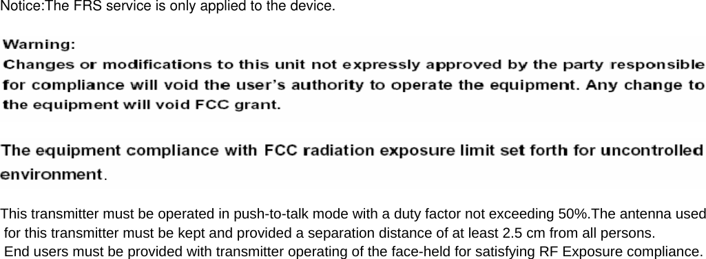 Notice:The FRS service is only applied to the device.                                      .  This transmitter must be operated in push-to-talk mode with a duty factor not exceeding 50%.The antenna used for this transmitter must be kept and provided a separation distance of at least 2.5 cm from all persons. End users must be provided with transmitter operating of the face-held for satisfying RF Exposure compliance.