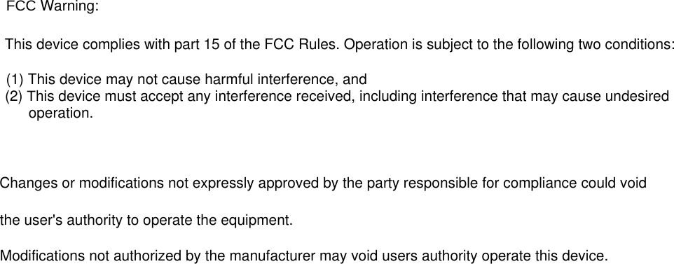    FCC Warning:    This device complies with part 15 of the FCC Rules. Operation is subject to the following two conditions:        (1) This device may not cause harmful interference, and     (2) This device must accept any interference received, including interference that may cause undesired           operation.             Changes or modifications not expressly approved by the party responsible for compliance could void       the user&apos;s authority to operate the equipment.                     Modifications not authorized by the manufacturer may void users authority operate this device.