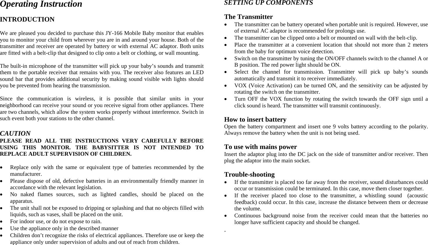 Operating Instruction  INTRODUCTION  We are pleased you decided to purchase this JY-166 Mobile Baby monitor that enables you to monitor your child from wherever you are in and around your house. Both of the transmitter and receiver are operated by battery or with external AC adaptor. Both units are fitted with a belt-clip that designed to clip onto a belt or clothing, or wall mounting.  The built-in microphone of the transmitter will pick up your baby’s sounds and transmit them to the portable receiver that remains with you. The receiver also features an LED sound bar that provides additional security by making sound visible with lights should you be prevented from hearing the transmission.  Since the communication is wireless, it is possible that similar units in your neighborhood can receive your sound or you receive signal from other appliances. There are two channels, which allow the system works properly without interference. Switch in such event both your stations to the other channel.  CAUTION PLEASE READ ALL THE INSTRUCTIONS VERY CAREFULLY BEFORE USING THIS MONITOR. THE BABYSITTER IS NOT INTENDED TO REPLACE ADULT SUPERVISION OF CHILDREN.  •  Replace only with the same or equivalent type of batteries recommended by the manufacturer. •  Please dispose of old, defective batteries in an environmentally friendly manner in accordance with the relevant legislation. •  No naked flames sources, such as lighted candles, should be placed on the apparatus. •  The unit shall not be exposed to dripping or splashing and that no objects filled with liquids, such as vases, shall be placed on the unit. •  For indoor use, or do not expose to rain. •  Use the appliance only in the described manner •  Children don’t recognize the risks of electrical appliances. Therefore use or keep the appliance only under supervision of adults and out of reach from children.  SETTING UP COMPONENTS  The Transmitter •  The transmitter can be battery operated when portable unit is required. However, use of external AC adaptor is recommended for prolongs use. •  The transmitter can be clipped onto a belt or mounted on wall with the belt-clip. •  Place the transmitter at a convenient location that should not more than 2 meters from the baby for optimum voice detection. •  Switch on the transmitter by tuning the ON/OFF channels switch to the channel A or B position. The red power light should be ON. •  Select the channel for transmission. Transmitter will pick up baby’s sounds automatically and transmit it to receiver immediately. •  VOX (Voice Activation) can be turned ON, and the sensitivity can be adjusted by rotating the switch on the transmitter. •  Turn OFF the VOX function by rotating the switch towards the OFF sign until a click sound is heard. The transmitter will transmit continuously.  How to insert battery Open the battery compartment and insert one 9 volts battery according to the polarity. Always remove the battery when the unit is not being used.  To use with mains power Insert the adaptor plug into the DC jack on the side of transmitter and/or receiver. Then plug the adaptor into the main socket.  Trouble-shooting •  If the transmitter is placed too far away from the receiver, sound disturbances could occur or transmission could be terminated. In this case, move them closer together. •  If the receiver placed too close to the transmitter, a whistling sound  (acoustic feedback) could occur. In this case, increase the distance between them or decrease the volume. •  Continuous background noise from the receiver could mean that the batteries no longer have sufficient capacity and should be changed. .         