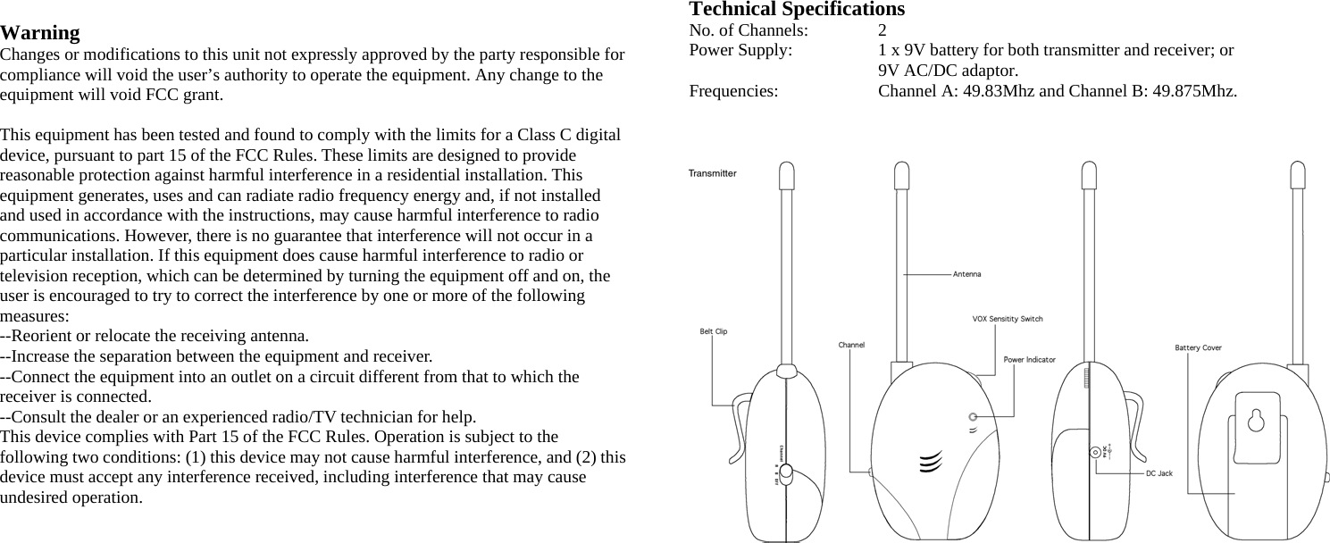  Warning  Changes or modifications to this unit not expressly approved by the party responsible for compliance will void the user’s authority to operate the equipment. Any change to the equipment will void FCC grant.  This equipment has been tested and found to comply with the limits for a Class C digital device, pursuant to part 15 of the FCC Rules. These limits are designed to provide reasonable protection against harmful interference in a residential installation. This equipment generates, uses and can radiate radio frequency energy and, if not installed and used in accordance with the instructions, may cause harmful interference to radio communications. However, there is no guarantee that interference will not occur in a particular installation. If this equipment does cause harmful interference to radio or television reception, which can be determined by turning the equipment off and on, the user is encouraged to try to correct the interference by one or more of the following measures: --Reorient or relocate the receiving antenna. --Increase the separation between the equipment and receiver. --Connect the equipment into an outlet on a circuit different from that to which the receiver is connected. --Consult the dealer or an experienced radio/TV technician for help. This device complies with Part 15 of the FCC Rules. Operation is subject to the following two conditions: (1) this device may not cause harmful interference, and (2) this device must accept any interference received, including interference that may cause undesired operation.                Technical Specifications No. of Channels:   2 Power Supply:    1 x 9V battery for both transmitter and receiver; or 9V AC/DC adaptor. Frequencies:    Channel A: 49.83Mhz and Channel B: 49.875Mhz.                