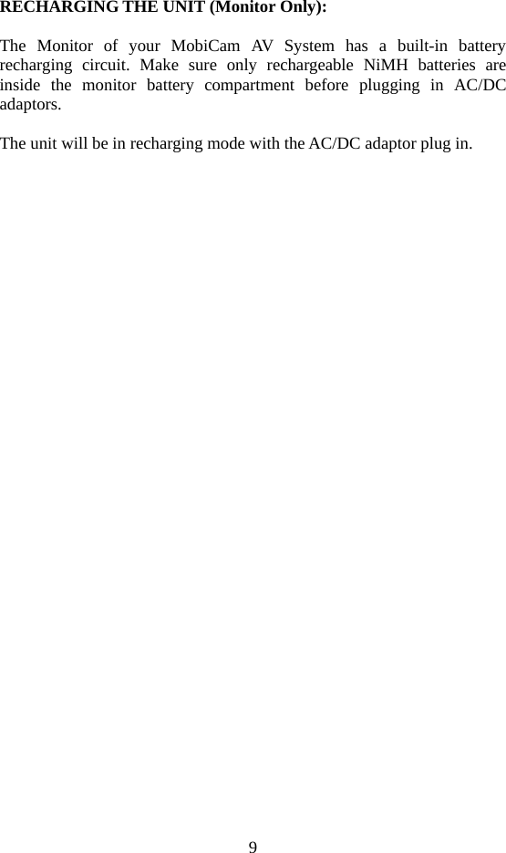 9   RECHARGING THE UNIT (Monitor Only):  The Monitor of your MobiCam AV System has a built-in battery recharging circuit. Make sure only rechargeable NiMH batteries are inside the monitor battery compartment before plugging in AC/DC adaptors.  The unit will be in recharging mode with the AC/DC adaptor plug in.  