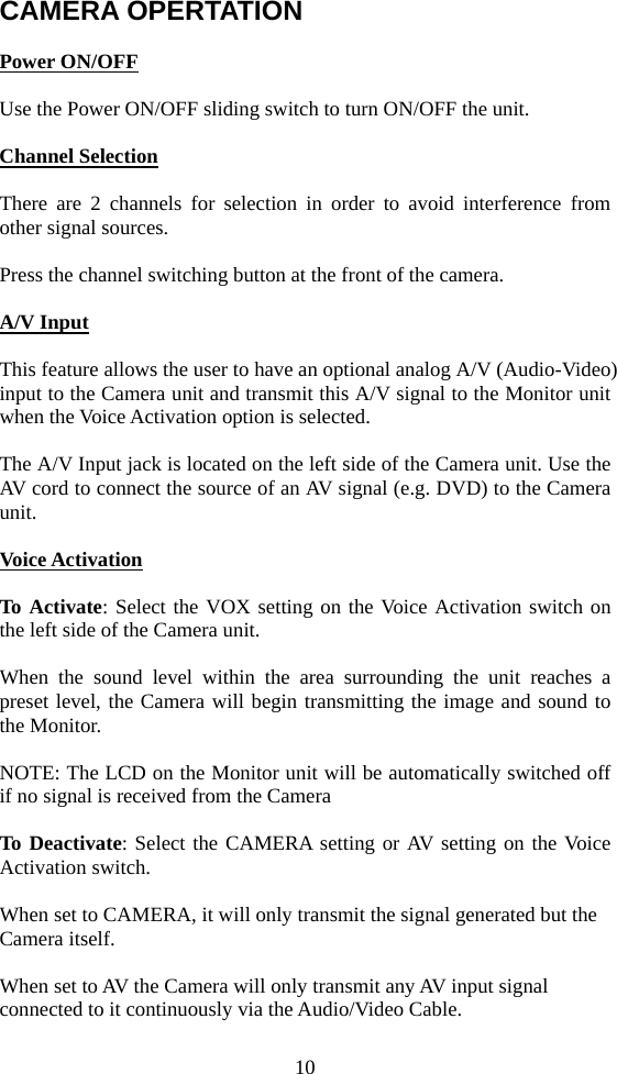 10 CAMERA OPERTATION  Power ON/OFF  Use the Power ON/OFF sliding switch to turn ON/OFF the unit.    Channel Selection  There are 2 channels for selection in order to avoid interference from other signal sources.  Press the channel switching button at the front of the camera.   A/V Input  This feature allows the user to have an optional analog A/V (Audio-Video) input to the Camera unit and transmit this A/V signal to the Monitor unit when the Voice Activation option is selected.  The A/V Input jack is located on the left side of the Camera unit. Use the AV cord to connect the source of an AV signal (e.g. DVD) to the Camera unit.  Voice Activation  To Activate: Select the VOX setting on the Voice Activation switch on the left side of the Camera unit.  When the sound level within the area surrounding the unit reaches a preset level, the Camera will begin transmitting the image and sound to the Monitor.  NOTE: The LCD on the Monitor unit will be automatically switched off if no signal is received from the Camera  To Deactivate: Select the CAMERA setting or AV setting on the Voice Activation switch.   When set to CAMERA, it will only transmit the signal generated but the Camera itself.  When set to AV the Camera will only transmit any AV input signal connected to it continuously via the Audio/Video Cable. 