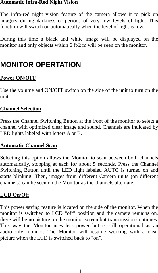 11  Automatic Infra-Red Night Vision  The infra-red night vision feature of the camera allows it to pick up imagery during darkness or periods of very low levels of light. This function will switch on automatically when the level of light is low.  During this time a black and white image will be displayed on the monitor and only objects within 6 ft/2 m will be seen on the monitor.     MONITOR OPERTATION  Power ON/OFF  Use the volume and ON/OFF switch on the side of the unit to turn on the unit.  Channel Selection  Press the Channel Switching Button at the front of the monitor to select a channel with optimized clear image and sound. Channels are indicated by LED lights labeled with letters A or B.  Automatic Channel Scan  Selecting this option allows the Monitor to scan between both channels automatically, stopping at each for about 5 seconds. Press the Channel Switching Button until the LED light labeled AUTO is turned on and starts blinking. Then, images from different Camera units (on different channels) can be seen on the Monitor as the channels alternate.  LCD On/Off  This power saving feature is located on the side of the monitor. When the monitor is switched to LCD “off” position and the camera remains on, there will be no picture on the monitor screen but transmission continues. This way the Monitor uses less power but is still operational as an audio-only monitor. The Monitor will resume working with a clear picture when the LCD is switched back to “on”.    