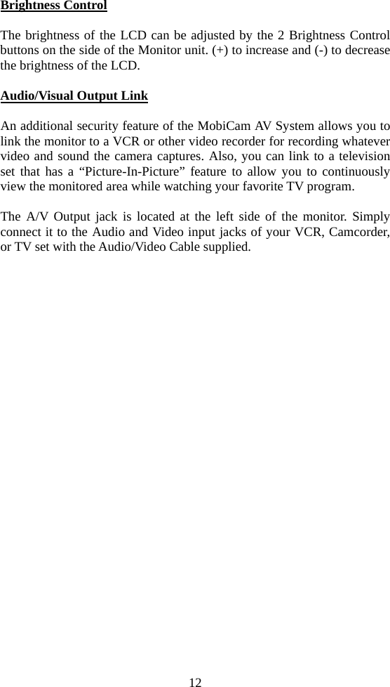 12 Brightness Control  The brightness of the LCD can be adjusted by the 2 Brightness Control buttons on the side of the Monitor unit. (+) to increase and (-) to decrease the brightness of the LCD.  Audio/Visual Output Link  An additional security feature of the MobiCam AV System allows you to link the monitor to a VCR or other video recorder for recording whatever video and sound the camera captures. Also, you can link to a television set that has a “Picture-In-Picture” feature to allow you to continuously view the monitored area while watching your favorite TV program.  The A/V Output jack is located at the left side of the monitor. Simply connect it to the Audio and Video input jacks of your VCR, Camcorder, or TV set with the Audio/Video Cable supplied. 