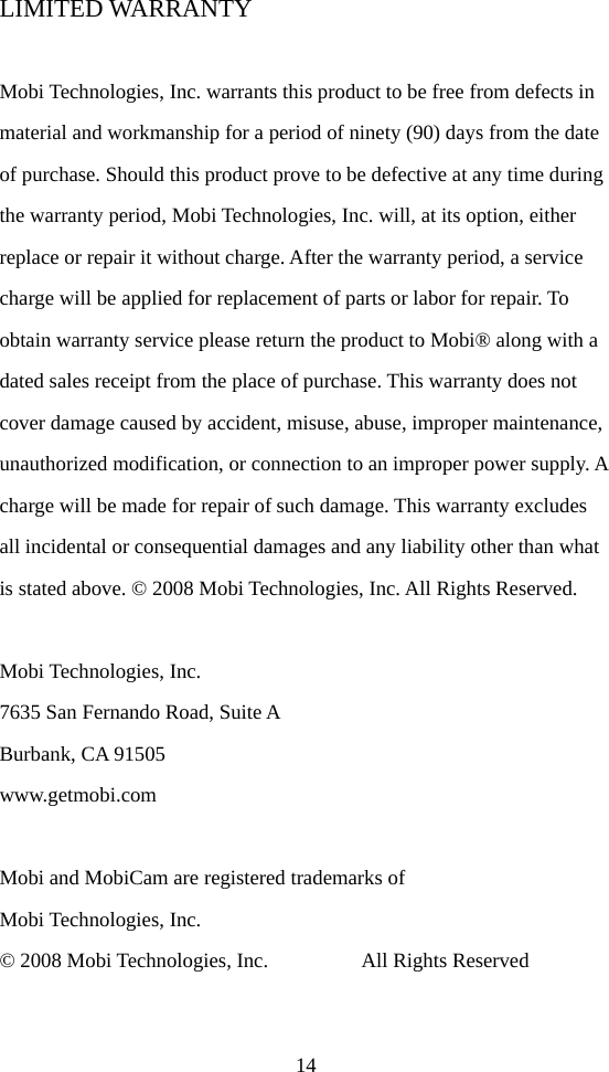 14 LIMITED WARRANTY  Mobi Technologies, Inc. warrants this product to be free from defects in material and workmanship for a period of ninety (90) days from the date of purchase. Should this product prove to be defective at any time during the warranty period, Mobi Technologies, Inc. will, at its option, either replace or repair it without charge. After the warranty period, a service charge will be applied for replacement of parts or labor for repair. To obtain warranty service please return the product to Mobi® along with a dated sales receipt from the place of purchase. This warranty does not cover damage caused by accident, misuse, abuse, improper maintenance, unauthorized modification, or connection to an improper power supply. A charge will be made for repair of such damage. This warranty excludes all incidental or consequential damages and any liability other than what is stated above. © 2008 Mobi Technologies, Inc. All Rights Reserved.  Mobi Technologies, Inc. 7635 San Fernando Road, Suite A Burbank, CA 91505 www.getmobi.com  Mobi and MobiCam are registered trademarks of   Mobi Technologies, Inc. © 2008 Mobi Technologies, Inc.         All Rights Reserved    