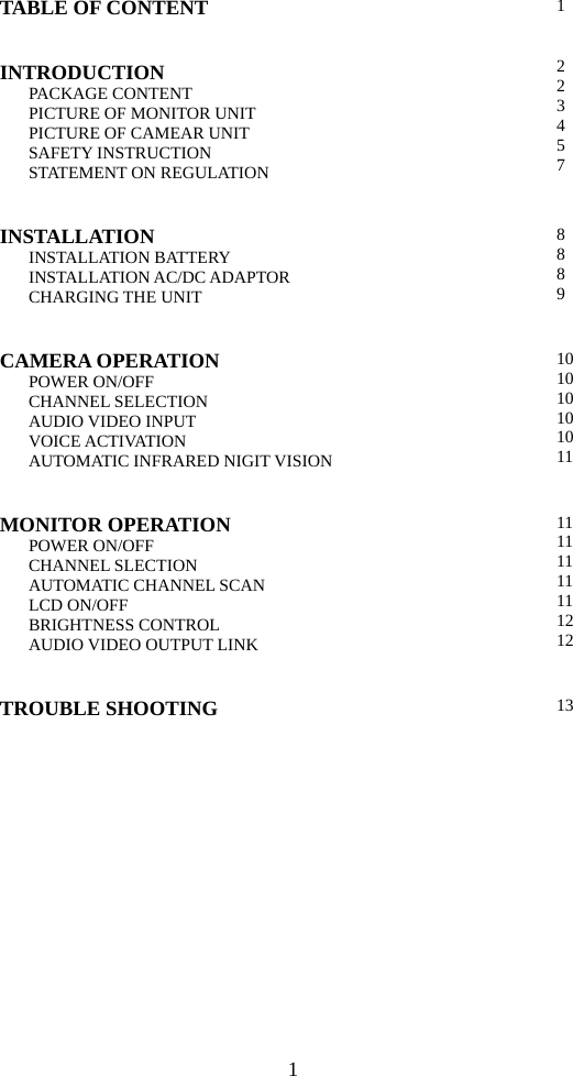 1 TABLE OF CONTENT  INTRODUCTION PACKAGE CONTENT PICTURE OF MONITOR UNIT PICTURE OF CAMEAR UNIT SAFETY INSTRUCTION STATEMENT ON REGULATION  1  2 2 3 4 5 7 INSTALLATION INSTALLATION BATTERY INSTALLATION AC/DC ADAPTOR CHARGING THE UNIT  8 8 8 9 CAMERA OPERATION POWER ON/OFF CHANNEL SELECTION AUDIO VIDEO INPUT VOICE ACTIVATION AUTOMATIC INFRARED NIGIT VISION  10 10 10 10 10 11  MONITOR OPERATION POWER ON/OFF CHANNEL SLECTION AUTOMATIC CHANNEL SCAN LCD ON/OFF BRIGHTNESS CONTROL AUDIO VIDEO OUTPUT LINK  11 11 11 11 11 12 12 TROUBLE SHOOTING  13  