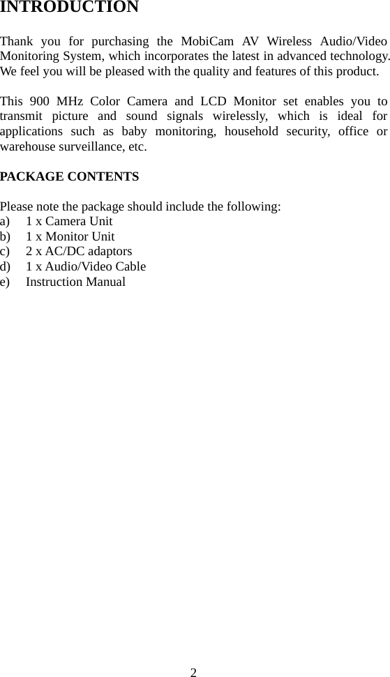 2 INTRODUCTION  Thank you for purchasing the MobiCam AV Wireless Audio/Video Monitoring System, which incorporates the latest in advanced technology. We feel you will be pleased with the quality and features of this product.  This 900 MHz Color Camera and LCD Monitor set enables you to transmit picture and sound signals wirelessly, which is ideal for applications such as baby monitoring, household security, office or warehouse surveillance, etc.    PACKAGE CONTENTS  Please note the package should include the following: a) 1 x Camera Unit b) 1 x Monitor Unit c) 2 x AC/DC adaptors d) 1 x Audio/Video Cable e) Instruction Manual    