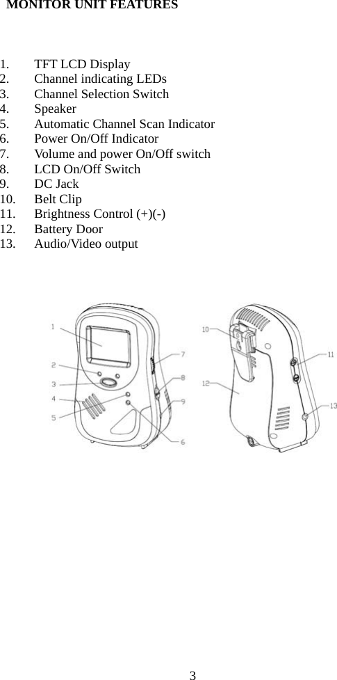 3   MONITOR UNIT FEATURES    1. TFT LCD Display 2. Channel indicating LEDs 3. Channel Selection Switch 4. Speaker 5. Automatic Channel Scan Indicator 6. Power On/Off Indicator   7. Volume and power On/Off switch 8. LCD On/Off Switch 9. DC Jack 10. Belt Clip 11. Brightness Control (+)(-) 12. Battery Door 13. Audio/Video output     