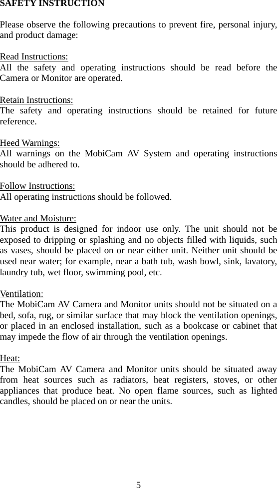 5 SAFETY INSTRUCTION  Please observe the following precautions to prevent fire, personal injury, and product damage:  Read Instructions: All the safety and operating instructions should be read before the Camera or Monitor are operated.  Retain Instructions: The safety and operating instructions should be retained for future reference.  Heed Warnings: All warnings on the MobiCam AV System and operating instructions should be adhered to.  Follow Instructions: All operating instructions should be followed.  Water and Moisture: This product is designed for indoor use only. The unit should not be exposed to dripping or splashing and no objects filled with liquids, such as vases, should be placed on or near either unit. Neither unit should be used near water; for example, near a bath tub, wash bowl, sink, lavatory, laundry tub, wet floor, swimming pool, etc.  Ventilation: The MobiCam AV Camera and Monitor units should not be situated on a bed, sofa, rug, or similar surface that may block the ventilation openings, or placed in an enclosed installation, such as a bookcase or cabinet that may impede the flow of air through the ventilation openings.  Heat: The MobiCam AV Camera and Monitor units should be situated away from heat sources such as radiators, heat registers, stoves, or other appliances that produce heat. No open flame sources, such as lighted candles, should be placed on or near the units. 