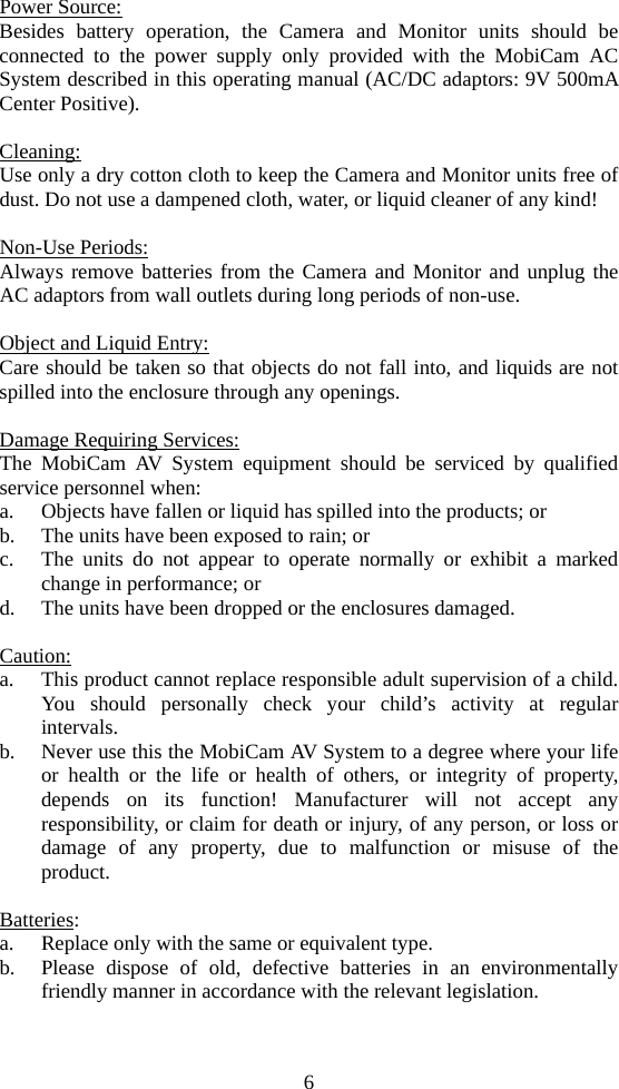 6 Power Source: Besides battery operation, the Camera and Monitor units should be connected to the power supply only provided with the MobiCam AC System described in this operating manual (AC/DC adaptors: 9V 500mA Center Positive).  Cleaning: Use only a dry cotton cloth to keep the Camera and Monitor units free of dust. Do not use a dampened cloth, water, or liquid cleaner of any kind!  Non-Use Periods: Always remove batteries from the Camera and Monitor and unplug the AC adaptors from wall outlets during long periods of non-use.  Object and Liquid Entry: Care should be taken so that objects do not fall into, and liquids are not spilled into the enclosure through any openings.  Damage Requiring Services: The MobiCam AV System equipment should be serviced by qualified service personnel when: a. Objects have fallen or liquid has spilled into the products; or b. The units have been exposed to rain; or c. The units do not appear to operate normally or exhibit a marked change in performance; or d. The units have been dropped or the enclosures damaged.  Caution: a. This product cannot replace responsible adult supervision of a child. You should personally check your child’s activity at regular intervals. b. Never use this the MobiCam AV System to a degree where your life or health or the life or health of others, or integrity of property, depends on its function! Manufacturer will not accept any responsibility, or claim for death or injury, of any person, or loss or damage of any property, due to malfunction or misuse of the product.  Batteries: a. Replace only with the same or equivalent type. b. Please dispose of old, defective batteries in an environmentally friendly manner in accordance with the relevant legislation. 