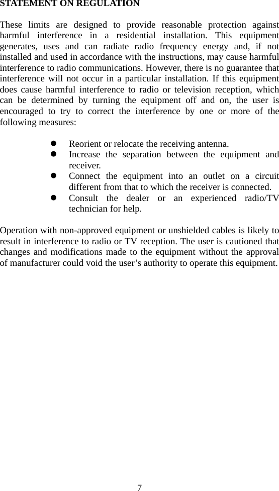 7 STATEMENT ON REGULATION  These limits are designed to provide reasonable protection against harmful interference in a residential installation. This equipment generates, uses and can radiate radio frequency energy and, if not installed and used in accordance with the instructions, may cause harmful interference to radio communications. However, there is no guarantee that interference will not occur in a particular installation. If this equipment does cause harmful interference to radio or television reception, which can be determined by turning the equipment off and on, the user is encouraged to try to correct the interference by one or more of the following measures:  z Reorient or relocate the receiving antenna. z Increase the separation between the equipment and receiver. z Connect the equipment into an outlet on a circuit different from that to which the receiver is connected. z Consult the dealer or an experienced radio/TV technician for help.  Operation with non-approved equipment or unshielded cables is likely to result in interference to radio or TV reception. The user is cautioned that changes and modifications made to the equipment without the approval of manufacturer could void the user’s authority to operate this equipment.    