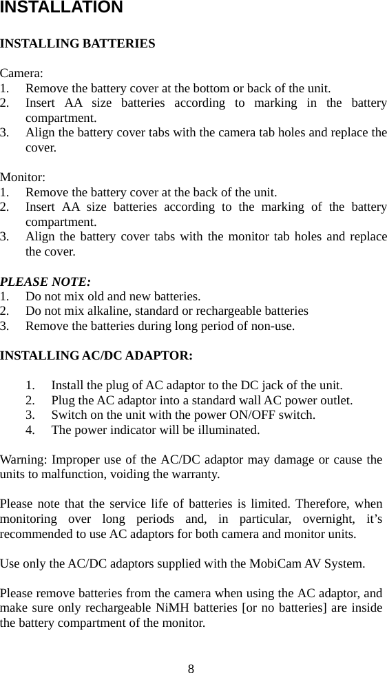 8 INSTALLATION  INSTALLING BATTERIES  Camera: 1. Remove the battery cover at the bottom or back of the unit. 2. Insert AA size batteries according to marking in the battery compartment. 3. Align the battery cover tabs with the camera tab holes and replace the cover.  Monitor: 1. Remove the battery cover at the back of the unit. 2. Insert AA size batteries according to the marking of the battery compartment. 3. Align the battery cover tabs with the monitor tab holes and replace the cover.  PLEASE NOTE: 1. Do not mix old and new batteries. 2. Do not mix alkaline, standard or rechargeable batteries 3. Remove the batteries during long period of non-use.  INSTALLING AC/DC ADAPTOR:  1. Install the plug of AC adaptor to the DC jack of the unit. 2. Plug the AC adaptor into a standard wall AC power outlet. 3. Switch on the unit with the power ON/OFF switch. 4. The power indicator will be illuminated.  Warning: Improper use of the AC/DC adaptor may damage or cause the units to malfunction, voiding the warranty.    Please note that the service life of batteries is limited. Therefore, when monitoring over long periods and, in particular, overnight, it’s recommended to use AC adaptors for both camera and monitor units.  Use only the AC/DC adaptors supplied with the MobiCam AV System.  Please remove batteries from the camera when using the AC adaptor, and make sure only rechargeable NiMH batteries [or no batteries] are inside the battery compartment of the monitor. 