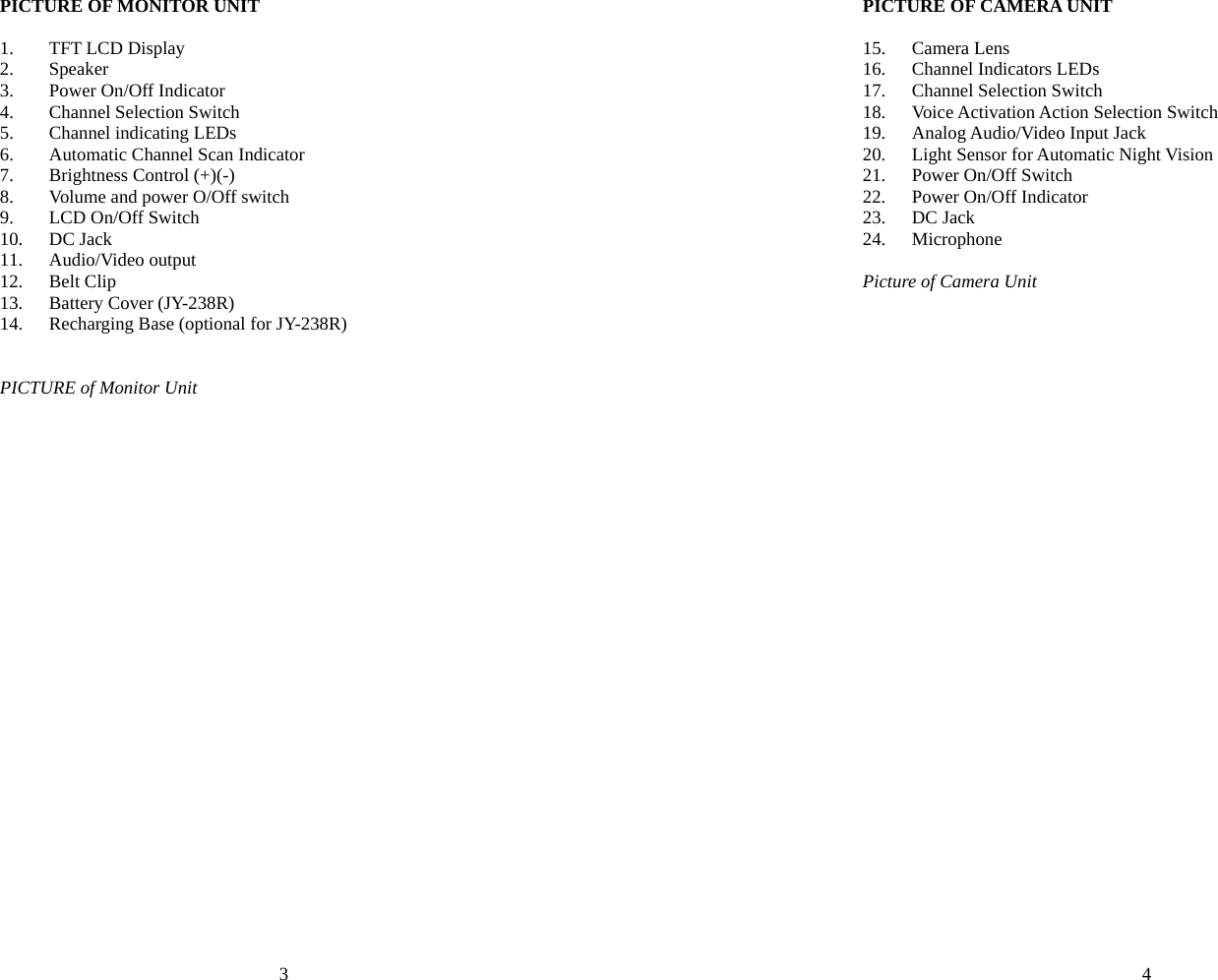 3 PICTURE OF MONITOR UNIT  1. TFT LCD Display 2. Speaker  3. Power On/Off Indicator   4. Channel Selection Switch 5. Channel indicating LEDs 6. Automatic Channel Scan Indicator 7. Brightness Control (+)(-) 8. Volume and power O/Off switch 9. LCD On/Off Switch 10. DC Jack 11. Audio/Video output 12. Belt Clip   13. Battery Cover (JY-238R) 14. Recharging Base (optional for JY-238R)   PICTURE of Monitor Unit4 PICTURE OF CAMERA UNIT  15. Camera Lens 16. Channel Indicators LEDs 17. Channel Selection Switch 18. Voice Activation Action Selection Switch   19. Analog Audio/Video Input Jack   20. Light Sensor for Automatic Night Vision 21. Power On/Off Switch 22. Power On/Off Indicator 23. DC Jack 24. Microphone  Picture of Camera Unit