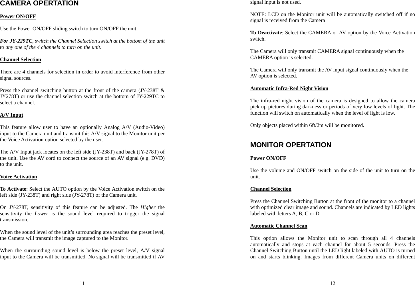 11 CAMERA OPERTATION  Power ON/OFF  Use the Power ON/OFF sliding switch to turn ON/OFF the unit.    For JY-229TC, switch the Channel Selection switch at the bottom of the unit to any one of the 4 channels to turn on the unit.  Channel Selection  There are 4 channels for selection in order to avoid interference from other signal sources.  Press the channel switching button at the front of the camera (JY-238T &amp; JY278T) or use the channel selection switch at the bottom of JY-229TC to select a channel.  A/V Input  This feature allow user to have an optionally Analog A/V (Audio-Video) input to the Camera unit and transmit this A/V signal to the Monitor unit per the Voice Activation option selected by the user.  The A/V Input jack locates on the left side (JY-238T) and back (JY-278T) of the unit. Use the AV cord to connect the source of an AV signal (e.g. DVD) to the unit.  Voice Activation  To Activate: Select the AUTO option by the Voice Activation switch on the left side (JY-238T) and right side (JY-278T) of the Camera unit.  On JY-278T, sensitivity of this feature can be adjusted. The Higher the sensitivity the Lower is the sound level required to trigger the signal transmission.  When the sound level of the unit’s surrounding area reaches the preset level, the Camera will transmit the image captured to the Monitor.  When the surrounding sound level is below the preset level, A/V signal input to the Camera will be transmitted. No signal will be transmitted if AV 12 signal input is not used.  NOTE: LCD on the Monitor unit will be automatically switched off if no signal is received from the Camera  To Deactivate: Select the CAMERA or AV option by the Voice Activation switch.   The Camera will only transmit CAMERA signal continuously when the CAMERA option is selected.  The Camera will only transmit the AV input signal continuously when the AV option is selected.  Automatic Infra-Red Night Vision  The infra-red night vision of the camera is designed to allow the camera pick up pictures during darkness or periods of very low levels of light. The function will switch on automatically when the level of light is low.  Only objects placed within 6ft/2m will be monitored.     MONITOR OPERTATION  Power ON/OFF  Use the volume and ON/OFF switch on the side of the unit to turn on the unit.  Channel Selection  Press the Channel Switching Button at the front of the monitor to a channel with optimized clear image and sound. Channels are indicated by LED lights labeled with letters A, B, C or D.  Automatic Channel Scan  This option allows the Monitor unit to scan through all 4 channels automatically and stops at each channel for about 5 seconds. Press the Channel Switching Button until the LED light labeled with AUTO is turned on and starts blinking. Images from different Camera units on different 