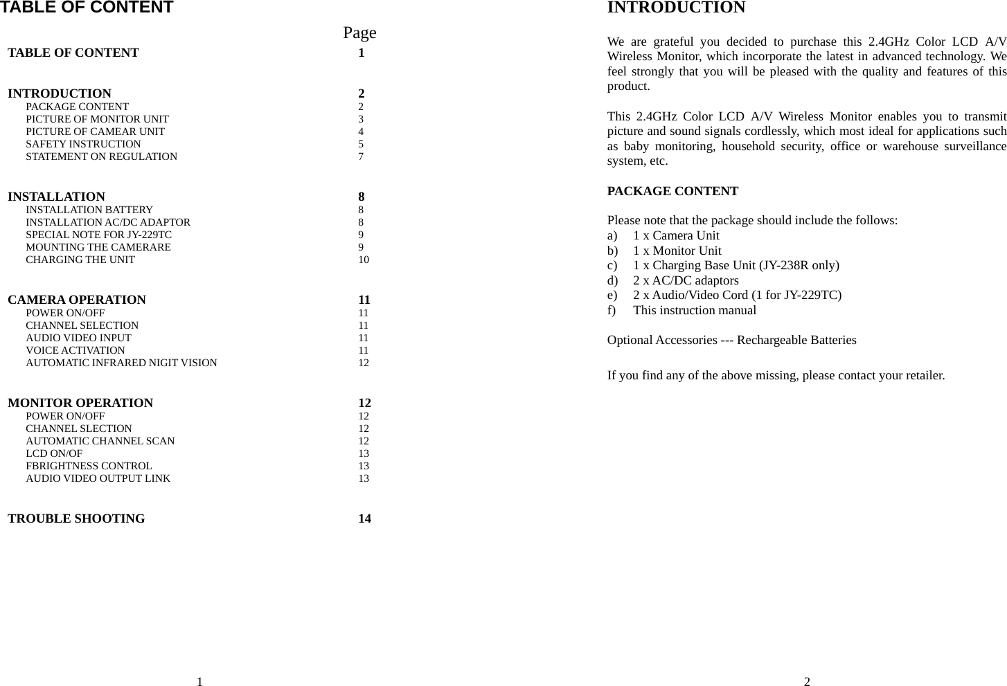 1 TABLE OF CONTENT                                      Page TABLE OF CONTENT  INTRODUCTION PACKAGE CONTENT PICTURE OF MONITOR UNIT PICTURE OF CAMEAR UNIT SAFETY INSTRUCTION STATEMENT ON REGULATION  1  2 2 3 4 5 7 INSTALLATION INSTALLATION BATTERY INSTALLATION AC/DC ADAPTOR SPECIAL NOTE FOR JY-229TC MOUNTING THE CAMERARE CHARGING THE UNIT  8 8 8 9 9 10 CAMERA OPERATION POWER ON/OFF CHANNEL SELECTION AUDIO VIDEO INPUT VOICE ACTIVATION AUTOMATIC INFRARED NIGIT VISION  11 11 11 11 11 12  MONITOR OPERATION POWER ON/OFF CHANNEL SLECTION AUTOMATIC CHANNEL SCAN LCD ON/OF FBRIGHTNESS CONTROL AUDIO VIDEO OUTPUT LINK  12 12 12 12 13 13 13 TROUBLE SHOOTING  14  2 INTRODUCTION  We are grateful you decided to purchase this 2.4GHz Color LCD A/V Wireless Monitor, which incorporate the latest in advanced technology. We feel strongly that you will be pleased with the quality and features of this product.  This 2.4GHz Color LCD A/V Wireless Monitor enables you to transmit picture and sound signals cordlessly, which most ideal for applications such as baby monitoring, household security, office or warehouse surveillance system, etc.    PACKAGE CONTENT  Please note that the package should include the follows: a) 1 x Camera Unit b) 1 x Monitor Unit c) 1 x Charging Base Unit (JY-238R only) d) 2 x AC/DC adaptors e) 2 x Audio/Video Cord (1 for JY-229TC) f) This instruction manual  Optional Accessories --- Rechargeable Batteries  If you find any of the above missing, please contact your retailer. 