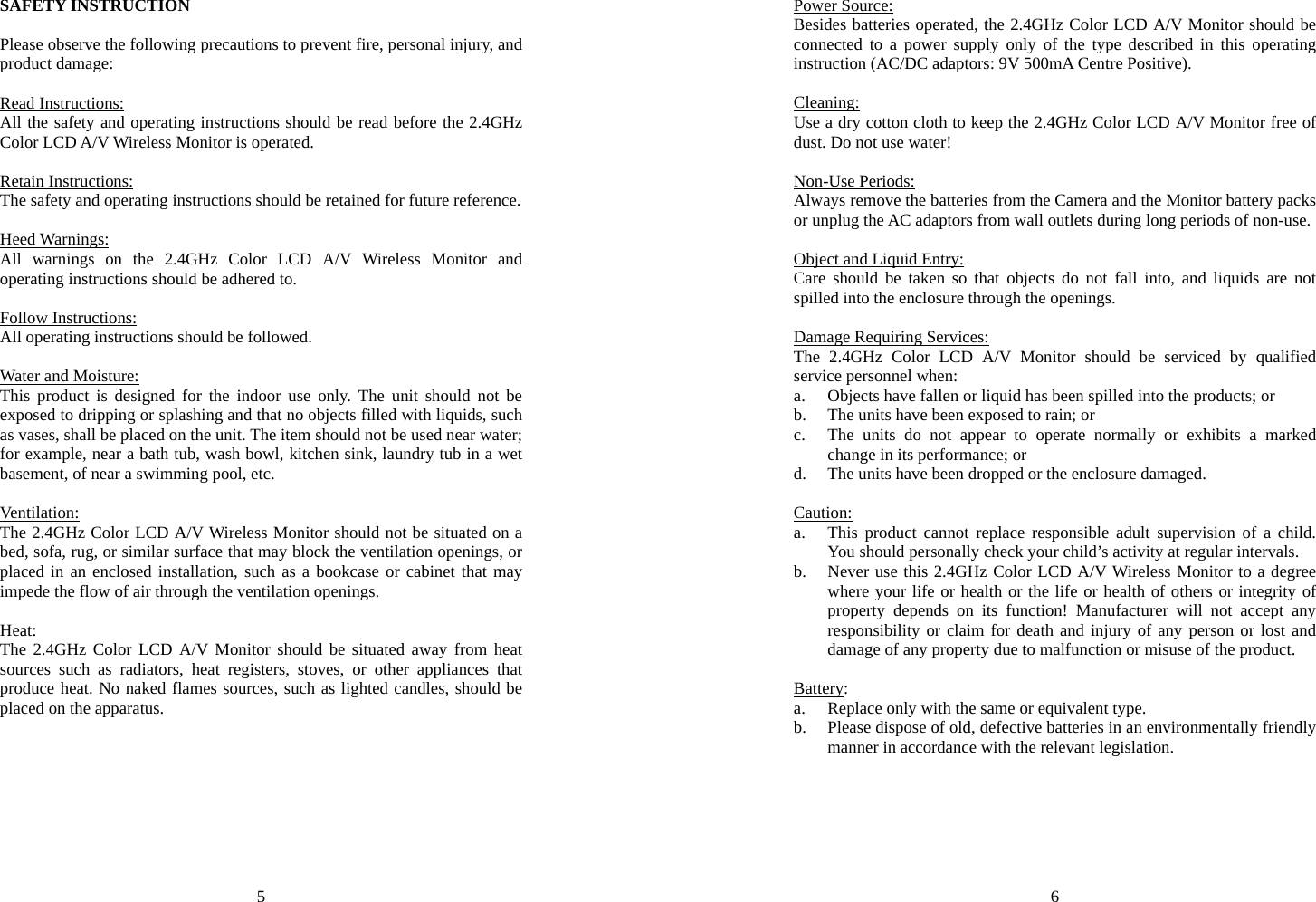 5 SAFETY INSTRUCTION  Please observe the following precautions to prevent fire, personal injury, and product damage:  Read Instructions: All the safety and operating instructions should be read before the 2.4GHz Color LCD A/V Wireless Monitor is operated.  Retain Instructions: The safety and operating instructions should be retained for future reference.  Heed Warnings: All warnings on the 2.4GHz Color LCD A/V Wireless Monitor and operating instructions should be adhered to.  Follow Instructions: All operating instructions should be followed.  Water and Moisture: This product is designed for the indoor use only. The unit should not be exposed to dripping or splashing and that no objects filled with liquids, such as vases, shall be placed on the unit. The item should not be used near water; for example, near a bath tub, wash bowl, kitchen sink, laundry tub in a wet basement, of near a swimming pool, etc.  Ventilation: The 2.4GHz Color LCD A/V Wireless Monitor should not be situated on a bed, sofa, rug, or similar surface that may block the ventilation openings, or placed in an enclosed installation, such as a bookcase or cabinet that may impede the flow of air through the ventilation openings.  Heat: The 2.4GHz Color LCD A/V Monitor should be situated away from heat sources such as radiators, heat registers, stoves, or other appliances that produce heat. No naked flames sources, such as lighted candles, should be placed on the apparatus. 6 Power Source: Besides batteries operated, the 2.4GHz Color LCD A/V Monitor should be connected to a power supply only of the type described in this operating instruction (AC/DC adaptors: 9V 500mA Centre Positive).  Cleaning: Use a dry cotton cloth to keep the 2.4GHz Color LCD A/V Monitor free of dust. Do not use water!  Non-Use Periods: Always remove the batteries from the Camera and the Monitor battery packs or unplug the AC adaptors from wall outlets during long periods of non-use.  Object and Liquid Entry: Care should be taken so that objects do not fall into, and liquids are not spilled into the enclosure through the openings.  Damage Requiring Services: The 2.4GHz Color LCD A/V Monitor should be serviced by qualified service personnel when: a. Objects have fallen or liquid has been spilled into the products; or b. The units have been exposed to rain; or c. The units do not appear to operate normally or exhibits a marked change in its performance; or d. The units have been dropped or the enclosure damaged.  Caution: a. This product cannot replace responsible adult supervision of a child. You should personally check your child’s activity at regular intervals. b. Never use this 2.4GHz Color LCD A/V Wireless Monitor to a degree where your life or health or the life or health of others or integrity of property depends on its function! Manufacturer will not accept any responsibility or claim for death and injury of any person or lost and damage of any property due to malfunction or misuse of the product.  Battery: a. Replace only with the same or equivalent type. b. Please dispose of old, defective batteries in an environmentally friendly manner in accordance with the relevant legislation. 