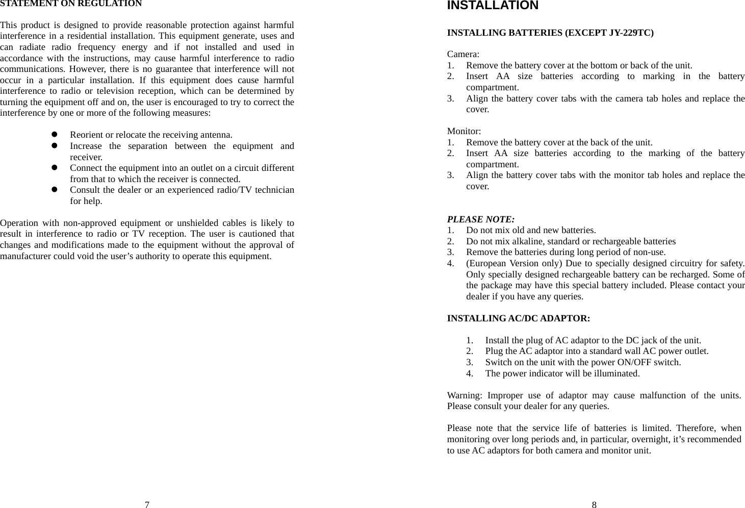 7 STATEMENT ON REGULATION  This product is designed to provide reasonable protection against harmful interference in a residential installation. This equipment generate, uses and can radiate radio frequency energy and if not installed and used in accordance with the instructions, may cause harmful interference to radio communications. However, there is no guarantee that interference will not occur in a particular installation. If this equipment does cause harmful interference to radio or television reception, which can be determined by turning the equipment off and on, the user is encouraged to try to correct the interference by one or more of the following measures:  z Reorient or relocate the receiving antenna. z Increase the separation between the equipment and receiver. z Connect the equipment into an outlet on a circuit different from that to which the receiver is connected. z Consult the dealer or an experienced radio/TV technician for help.  Operation with non-approved equipment or unshielded cables is likely to result in interference to radio or TV reception. The user is cautioned that changes and modifications made to the equipment without the approval of manufacturer could void the user’s authority to operate this equipment.    8 INSTALLATION  INSTALLING BATTERIES (EXCEPT JY-229TC)  Camera: 1. Remove the battery cover at the bottom or back of the unit. 2. Insert AA size batteries according to marking in the battery compartment. 3. Align the battery cover tabs with the camera tab holes and replace the cover.  Monitor: 1. Remove the battery cover at the back of the unit. 2. Insert AA size batteries according to the marking of the battery compartment. 3. Align the battery cover tabs with the monitor tab holes and replace the cover.   PLEASE NOTE: 1. Do not mix old and new batteries. 2. Do not mix alkaline, standard or rechargeable batteries 3. Remove the batteries during long period of non-use. 4. (European Version only) Due to specially designed circuitry for safety. Only specially designed rechargeable battery can be recharged. Some of the package may have this special battery included. Please contact your dealer if you have any queries.  INSTALLING AC/DC ADAPTOR:  1. Install the plug of AC adaptor to the DC jack of the unit. 2. Plug the AC adaptor into a standard wall AC power outlet. 3. Switch on the unit with the power ON/OFF switch. 4. The power indicator will be illuminated.  Warning: Improper use of adaptor may cause malfunction of the units. Please consult your dealer for any queries.  Please note that the service life of batteries is limited. Therefore, when monitoring over long periods and, in particular, overnight, it’s recommended to use AC adaptors for both camera and monitor unit.  