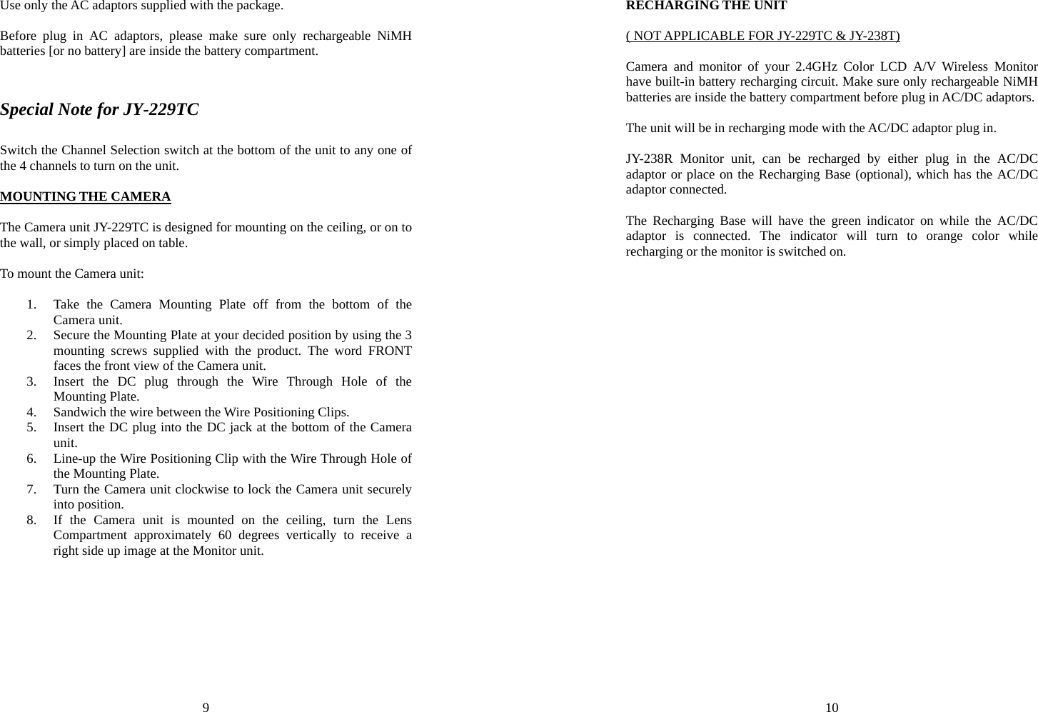 9 Use only the AC adaptors supplied with the package.  Before plug in AC adaptors, please make sure only rechargeable NiMH batteries [or no battery] are inside the battery compartment.  Special Note for JY-229TC Switch the Channel Selection switch at the bottom of the unit to any one of the 4 channels to turn on the unit.  MOUNTING THE CAMERA  The Camera unit JY-229TC is designed for mounting on the ceiling, or on to the wall, or simply placed on table.  To mount the Camera unit:  1. Take the Camera Mounting Plate off from the bottom of the Camera unit. 2. Secure the Mounting Plate at your decided position by using the 3 mounting screws supplied with the product. The word FRONT faces the front view of the Camera unit. 3. Insert the DC plug through the Wire Through Hole of the Mounting Plate. 4. Sandwich the wire between the Wire Positioning Clips. 5. Insert the DC plug into the DC jack at the bottom of the Camera unit. 6. Line-up the Wire Positioning Clip with the Wire Through Hole of the Mounting Plate. 7. Turn the Camera unit clockwise to lock the Camera unit securely into position. 8. If the Camera unit is mounted on the ceiling, turn the Lens Compartment approximately 60 degrees vertically to receive a right side up image at the Monitor unit. 10 RECHARGING THE UNIT  ( NOT APPLICABLE FOR JY-229TC &amp; JY-238T)  Camera and monitor of your 2.4GHz Color LCD A/V Wireless Monitor have built-in battery recharging circuit. Make sure only rechargeable NiMH batteries are inside the battery compartment before plug in AC/DC adaptors.  The unit will be in recharging mode with the AC/DC adaptor plug in.  JY-238R Monitor unit, can be recharged by either plug in the AC/DC adaptor or place on the Recharging Base (optional), which has the AC/DC adaptor connected.    The Recharging Base will have the green indicator on while the AC/DC adaptor is connected. The indicator will turn to orange color while recharging or the monitor is switched on. 