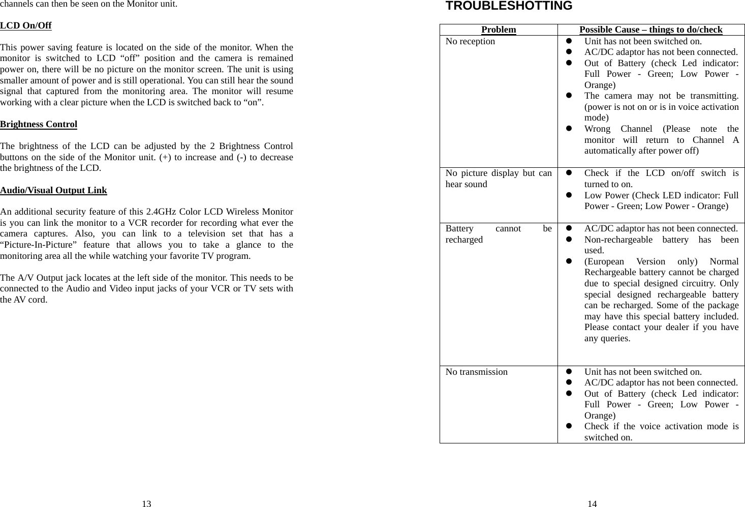 13 channels can then be seen on the Monitor unit.  LCD On/Off  This power saving feature is located on the side of the monitor. When the monitor is switched to LCD “off” position and the camera is remained power on, there will be no picture on the monitor screen. The unit is using smaller amount of power and is still operational. You can still hear the sound signal that captured from the monitoring area. The monitor will resume working with a clear picture when the LCD is switched back to “on”.  Brightness Control  The brightness of the LCD can be adjusted by the 2 Brightness Control buttons on the side of the Monitor unit. (+) to increase and (-) to decrease the brightness of the LCD.  Audio/Visual Output Link  An additional security feature of this 2.4GHz Color LCD Wireless Monitor is you can link the monitor to a VCR recorder for recording what ever the camera captures. Also, you can link to a television set that has a “Picture-In-Picture” feature that allows you to take a glance to the monitoring area all the while watching your favorite TV program.  The A/V Output jack locates at the left side of the monitor. This needs to be connected to the Audio and Video input jacks of your VCR or TV sets with the AV cord. 14 TROUBLESHOTTING  Problem  Possible Cause – things to do/check No reception  z Unit has not been switched on. z AC/DC adaptor has not been connected. z Out of Battery (check Led indicator: Full Power - Green; Low Power - Orange) z The camera may not be transmitting. (power is not on or is in voice activation mode) z Wrong Channel (Please note the monitor will return to Channel A automatically after power off)  No picture display but can hear sound z Check if the LCD on/off switch is turned to on. z Low Power (Check LED indicator: Full Power - Green; Low Power - Orange)  Battery cannot be recharged z AC/DC adaptor has not been connected. z Non-rechargeable battery has been used. z (European Version only) Normal Rechargeable battery cannot be charged due to special designed circuitry. Only special designed rechargeable battery can be recharged. Some of the package may have this special battery included. Please contact your dealer if you have any queries.   No transmission  z Unit has not been switched on. z AC/DC adaptor has not been connected. z Out of Battery (check Led indicator: Full Power - Green; Low Power - Orange) z Check if the voice activation mode is switched on.  