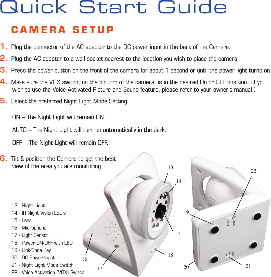 22211920141715181316Quick Start Guide    CAMERA SETUP1.  Plug the connector of the AC adaptor to the DC power input in the back of the Camera.2.  Plug the AC adapter to a wall socket nearest to the location you wish to place the camera.3.  Press the power button on the front of the camera for about 1 second or until the power light turns on.4.  Make sure the VOX switch, on the bottom of the camera, is in the desired On or OFF position. (If you        wish to use the Voice Activated Picture and Sound feature, please refer to your owner’s manual.)5.  Select the preferred Night Light Mode Setting.        ON – The Night Light will remain ON.       AUTO – The Night Light will turn on automatically in the dark.       OFF – The Night Light will remain OFF.6.  Tilt &amp; position the Camera to get the best        view of the area you are monitoring.        13 - Night Light 14 - IR Night Vision LED’s15 - Lens 16 - Microphone 17 - Light Sensor 18 - Power ON/OFF with LED19 - Link/Code Key20 - DC Power Input21 - Night Light Mode Switch22 - Voice Activation (VOX) Switch