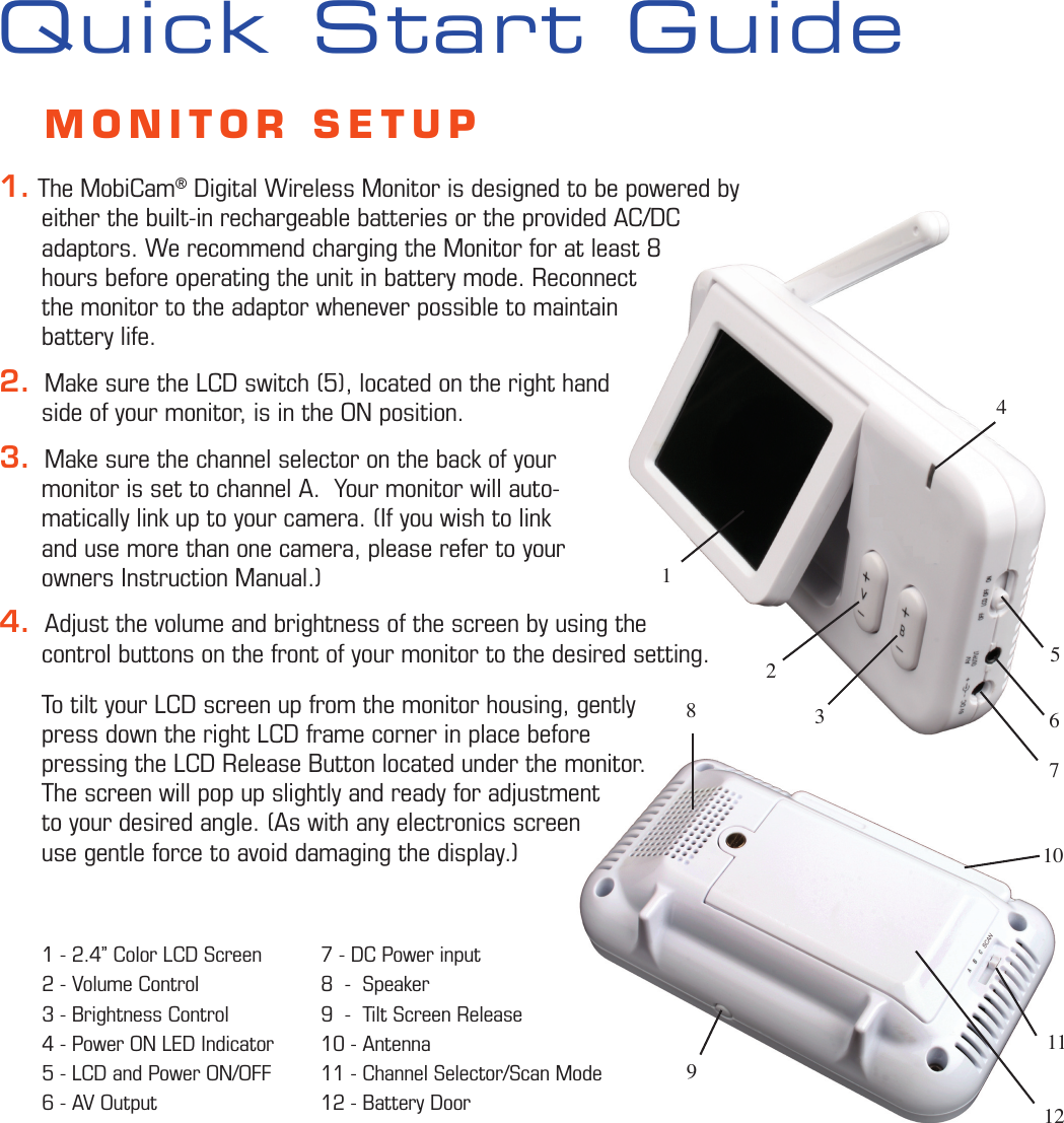 5263741Quick Start Guide81191210    MONITOR SETUP1. The MobiCam® Digital Wireless Monitor is designed to be powered by       either the built-in rechargeable batteries or the provided AC/DC       adaptors. We recommend charging the Monitor for at least 8      hours before operating the unit in battery mode. Reconnect       the monitor to the adaptor whenever possible to maintain       battery life.2.  Make sure the LCD switch (5), located on the right hand       side of your monitor, is in the ON position.3.  Make sure the channel selector on the back of your       monitor is set to channel A.  Your monitor will auto-      matically link up to your camera. (If you wish to link       and use more than one camera, please refer to your       owners Instruction Manual.)4.  Adjust the volume and brightness of the screen by using the       control buttons on the front of your monitor to the desired setting.       To tilt your LCD screen up from the monitor housing, gently       press down the right LCD frame corner in place before       pressing the LCD Release Button located under the monitor.        The screen will pop up slightly and ready for adjustment       to your desired angle. (As with any electronics screen       use gentle force to avoid damaging the display.)        7 - DC Power input8  -  Speaker  9  -  Tilt Screen Release10 - Antenna11 - Channel Selector/Scan Mode12 - Battery Door 1 - 2.4” Color LCD Screen 2 - Volume Control3 - Brightness Control4 - Power ON LED Indicator5 - LCD and Power ON/OFF6 - AV Output 