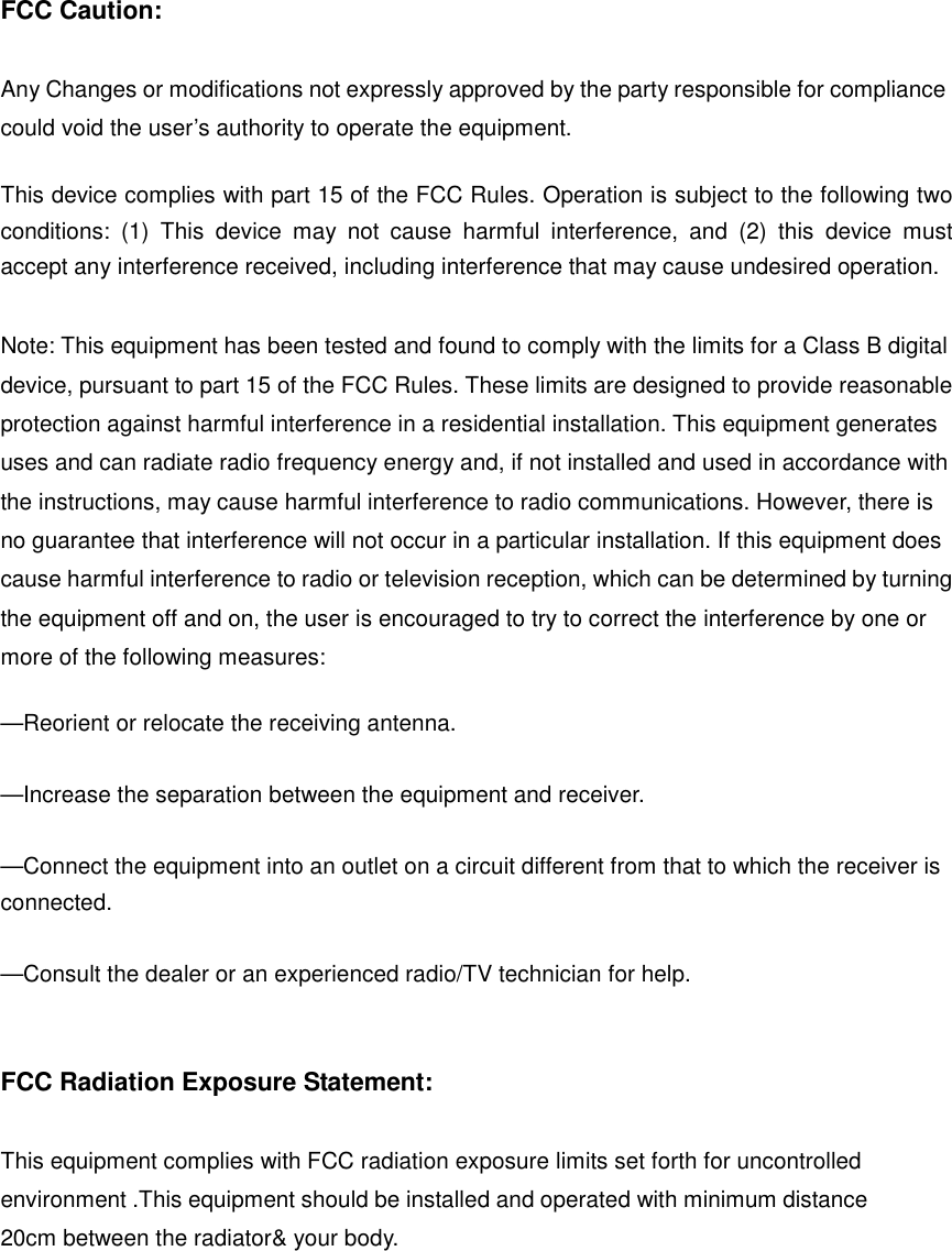 FCC Caution:  Any Changes or modifications not expressly approved by the party responsible for compliance could void the user’s authority to operate the equipment.        This device complies with part 15 of the FCC Rules. Operation is subject to the following two conditions: (1) This device may not cause harmful interference, and (2) this device must accept any interference received, including interference that may cause undesired operation.  Note: This equipment has been tested and found to comply with the limits for a Class B digital device, pursuant to part 15 of the FCC Rules. These limits are designed to provide reasonable protection against harmful interference in a residential installation. This equipment generates uses and can radiate radio frequency energy and, if not installed and used in accordance with the instructions, may cause harmful interference to radio communications. However, there is no guarantee that interference will not occur in a particular installation. If this equipment does cause harmful interference to radio or television reception, which can be determined by turning the equipment off and on, the user is encouraged to try to correct the interference by one or more of the following measures:      —Reorient or relocate the receiving antenna.      —Increase the separation between the equipment and receiver.      —Connect the equipment into an outlet on a circuit different from that to which the receiver is connected.    —Consult the dealer or an experienced radio/TV technician for help.   FCC Radiation Exposure Statement:      This equipment complies with FCC radiation exposure limits set forth for uncontrolled environment .This equipment should be installed and operated with minimum distance 20cm between the radiator&amp; your body.      