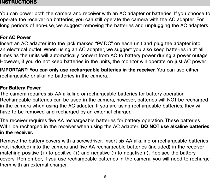 INSTRUCTIONSYou can power both the camera and receiver with an AC adapter or batteries. If you choose tooperate the receiver on batteries, you can still operate the camera with the AC adapter. Forlong periods of non-use, we suggest removing the batteries and unplugging the AC adapters.For AC PowerInsert an AC adapter into the jack marked “9V DC” on each unit and plug the adapter into an electrical outlet. When using an AC adapter, we suggest you also keep batteries in at alltimes as the units will automatically convert from AC to battery power during a power outage.However, if you do not keep batteries in the units, the monitor will operate on just AC power. IMPORTANT: You can only use rechargeable batteries in the receiver. You can use eitherrechargeable or alkaline batteries in the camera.For Battery PowerThe camera requires six AA alkaline or rechargeable batteries for battery operation.Rechargeable batteries can be used in the camera, however, batteries will NOT be recharged in the camera when using the AC adapter. If you are using rechargeable batteries, they will have to be removed and recharged by an external charger.The receiver requires five AA rechargeable batteries for battery operation. These batteriesWILL be recharged in the receiver when using the AC adapter. DO NOT use alkaline batteriesin the receiver.Remove the battery covers with a screwdriver. Insert six AA alkaline or rechargeable batteries(not included) into the camera and five AA rechargeable batteries (included) in the receivermatching positive (+) to positive (+) and negative (-) to negative (-). Replace the battery covers. Remember, if you use rechargeable batteries in the camera, you will need to rechargethem with an external charger. 5