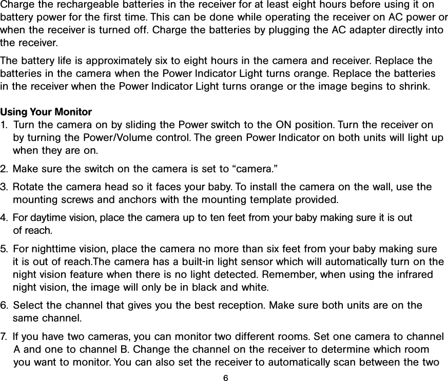 Charge the rechargeable batteries in the receiver for at least eight hours before using it on battery power for the first time. This can be done while operating the receiver on AC power orwhen the receiver is turned off. Charge the batteries by plugging the AC adapter directly intothe receiver.The battery life is approximately six to eight hours in the camera and receiver. Replace the batteries in the camera when the Power Indicator Light turns orange. Replace the batteries in the receiver when the Power Indicator Light turns orange or the image begins to shrink.Using Your Monitor1. Turn the camera on by sliding the Power switch to the ON position. Turn the receiver onby turning the Power/Volume control. The green Power Indicator on both units will light upwhen they are on.2. Make sure the switch on the camera is set to “camera.”3. Rotate the camera head so it faces your baby. To install the camera on the wall, use themounting screws and anchors with the mounting template provided. 4. For daytime vision, place the camera up to ten feet from your baby making sure it is out of reach.5. For nighttime vision, place the camera no more than six feet from your baby making sure it is out of reach.The camera has a built-in light sensor which will automatically turn on thenight vision feature when there is no light detected. Remember, when using the infrarednight vision, the image will only be in black and white. 6. Select the channel that gives you the best reception. Make sure both units are on the same channel.7. If you have two cameras, you can monitor two different rooms. Set one camera to channel A and one to channel B. Change the channel on the receiver to determine which room you want to monitor. You can also set the receiver to automatically scan between the two6