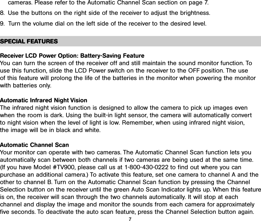 cameras. Please refer to the Automatic Channel Scan section on page 7.8. Use the buttons on the right side of the receiver to adjust the brightness.9.  Turn the volume dial on the left side of the receiver to the desired level.SPECIAL FEATURESReceiver LCD Power Option: Battery-Saving FeatureYou can turn the screen of the receiver off and still maintain the sound monitor function. To use this function, slide the LCD Power switch on the receiver to the OFF position. The use of this feature will prolong the life of the batteries in the monitor when powering the monitorwith batteries only.Automatic Infrared Night VisionThe infrared night vision function is designed to allow the camera to pick up images evenwhen the room is dark. Using the built-in light sensor, the camera will automatically convert to night vision when the level of light is low. Remember, when using infrared night vision,the image will be in black and white.Automatic Channel ScanYour monitor can operate with two cameras. The Automatic Channel Scan function lets youautomatically scan between both channels if two cameras are being used at the same time.(If you have Model #TV900, please call us at 1-800-430-0222 to find out where you can purchase an additional camera.) To activate this feature, set one camera to channel A and theother to channel B. Turn on the Automatic Channel Scan function by pressing the ChannelSelection button on the receiver until the green Auto Scan Indicator lights up. When this featureis on, the receiver will scan through the two channels automatically. It will stop at each channel and display the image and monitor the sounds from each camera for approximatelyfive seconds. To deactivate the auto scan feature, press the Channel Selection button again. 7