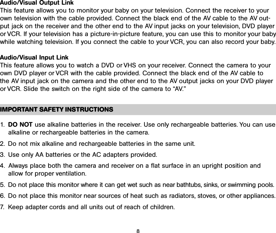 Audio/Visual Output LinkThis feature allows you to monitor your baby on your television. Connect the receiver to yourown television with the cable provided. Connect the black end of the AV cable to the AV out-put jack on the receiver and the other end to the AV input jacks on your television, DVD playeror VCR. If your television has a picture-in-picture feature, you can use this to monitor your babywhile watching television. If you connect the cable to your VCR, you can also record your baby.Audio/Visual Input LinkThis feature allows you to watch a DVD or VHS on your receiver. Connect the camera to yourown DVD player or VCR with the cable provided. Connect the black end of the AV cable to the AV input jack on the camera and the other end to the AV output jacks on your DVD playeror VCR. Slide the switch on the right side of the camera to “AV.”IMPORTANT SAFETY INSTRUCTIONS1.  DO NOT use alkaline batteries in the receiver. Use only rechargeable batteries. You can usealkaline or rechargeable batteries in the camera.2. Do not mix alkaline and rechargeable batteries in the same unit.3. Use only AA batteries or the AC adapters provided.4. Always place both the camera and receiver on a flat surface in an upright position andallow for proper ventilation.5.  Do not place this monitor where it can get wet such as near bathtubs, sinks, or swimming pools.6. Do not place this monitor near sources of heat such as radiators, stoves, or other appliances.7. Keep adapter cords and all units out of reach of children.8